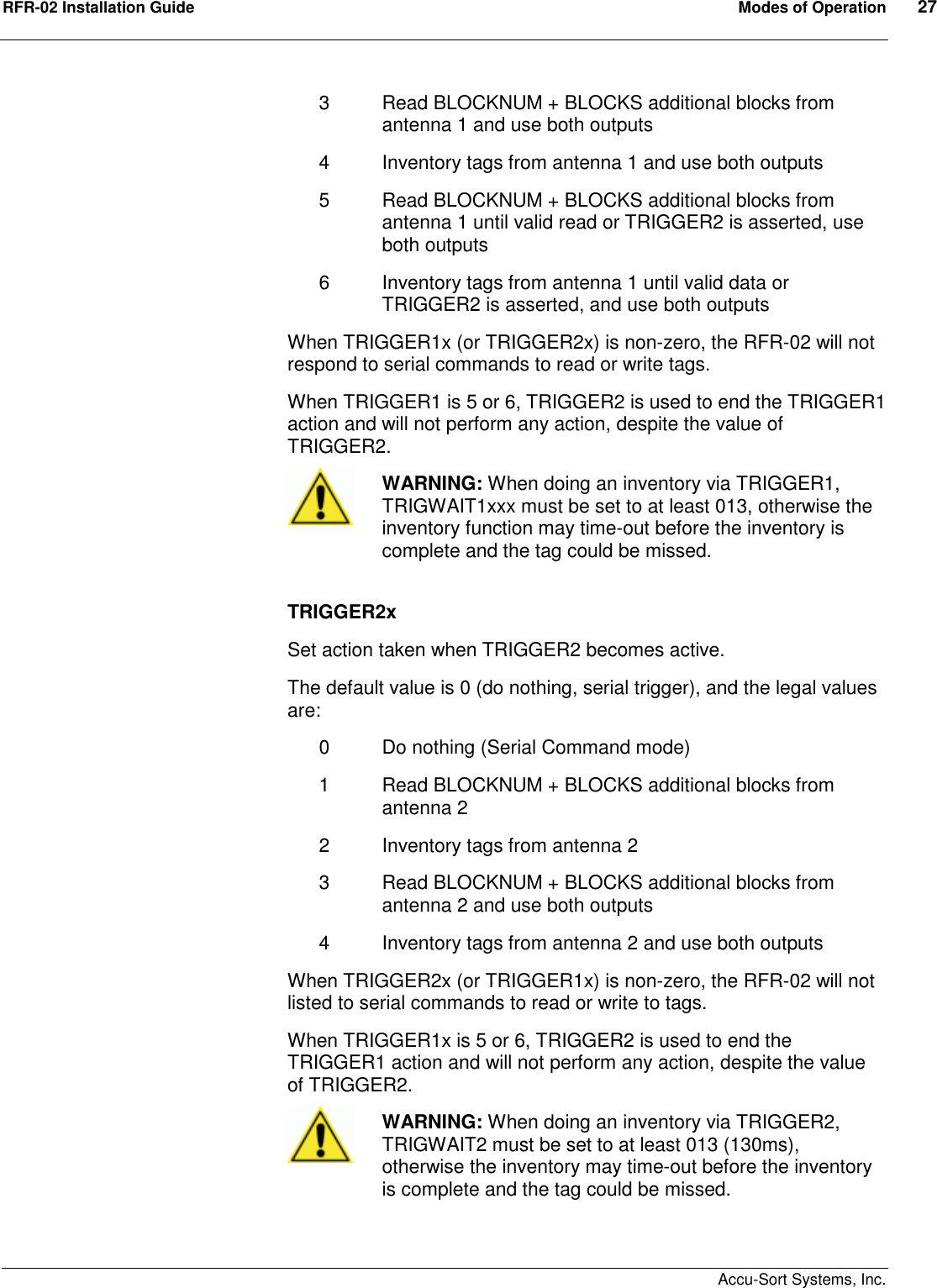 RFR-02 Installation Guide  Modes of Operation  27    Accu-Sort Systems, Inc. 3  Read BLOCKNUM + BLOCKS additional blocks from antenna 1 and use both outputs 4  Inventory tags from antenna 1 and use both outputs 5  Read BLOCKNUM + BLOCKS additional blocks from antenna 1 until valid read or TRIGGER2 is asserted, use both outputs 6  Inventory tags from antenna 1 until valid data or TRIGGER2 is asserted, and use both outputs When TRIGGER1x (or TRIGGER2x) is non-zero, the RFR-02 will not respond to serial commands to read or write tags. When TRIGGER1 is 5 or 6, TRIGGER2 is used to end the TRIGGER1 action and will not perform any action, despite the value of TRIGGER2.  WARNING: When doing an inventory via TRIGGER1, TRIGWAIT1xxx must be set to at least 013, otherwise the inventory function may time-out before the inventory is complete and the tag could be missed.  TRIGGER2x Set action taken when TRIGGER2 becomes active. The default value is 0 (do nothing, serial trigger), and the legal values are: 0  Do nothing (Serial Command mode) 1  Read BLOCKNUM + BLOCKS additional blocks from antenna 2 2  Inventory tags from antenna 2 3  Read BLOCKNUM + BLOCKS additional blocks from antenna 2 and use both outputs 4  Inventory tags from antenna 2 and use both outputs When TRIGGER2x (or TRIGGER1x) is non-zero, the RFR-02 will not listed to serial commands to read or write to tags. When TRIGGER1x is 5 or 6, TRIGGER2 is used to end the TRIGGER1 action and will not perform any action, despite the value of TRIGGER2.  WARNING: When doing an inventory via TRIGGER2, TRIGWAIT2 must be set to at least 013 (130ms), otherwise the inventory may time-out before the inventory is complete and the tag could be missed.  