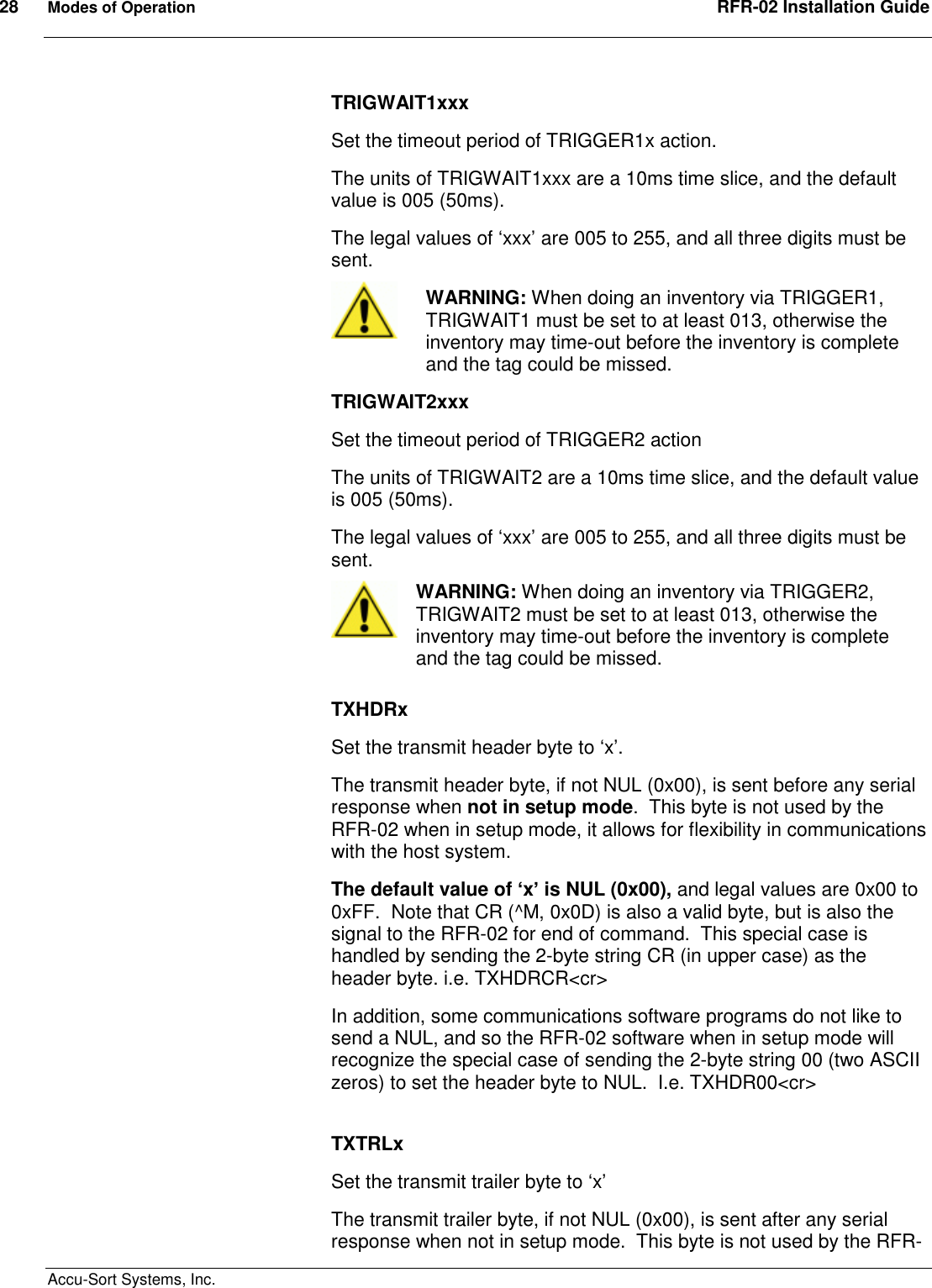 28  Modes of Operation  RFR-02 Installation Guide  Accu-Sort Systems, Inc. TRIGWAIT1xxx Set the timeout period of TRIGGER1x action. The units of TRIGWAIT1xxx are a 10ms time slice, and the default value is 005 (50ms). The legal values of ‘xxx’ are 005 to 255, and all three digits must be sent.  WARNING: When doing an inventory via TRIGGER1, TRIGWAIT1 must be set to at least 013, otherwise the inventory may time-out before the inventory is complete and the tag could be missed. TRIGWAIT2xxx Set the timeout period of TRIGGER2 action The units of TRIGWAIT2 are a 10ms time slice, and the default value is 005 (50ms). The legal values of ‘xxx’ are 005 to 255, and all three digits must be sent.  WARNING: When doing an inventory via TRIGGER2, TRIGWAIT2 must be set to at least 013, otherwise the inventory may time-out before the inventory is complete and the tag could be missed.  TXHDRx Set the transmit header byte to ‘x’. The transmit header byte, if not NUL (0x00), is sent before any serial response when not in setup mode.  This byte is not used by the RFR-02 when in setup mode, it allows for flexibility in communications with the host system. The default value of ‘x’ is NUL (0x00), and legal values are 0x00 to 0xFF.  Note that CR (^M, 0x0D) is also a valid byte, but is also the signal to the RFR-02 for end of command.  This special case is handled by sending the 2-byte string CR (in upper case) as the header byte. i.e. TXHDRCR&lt;cr&gt; In addition, some communications software programs do not like to send a NUL, and so the RFR-02 software when in setup mode will recognize the special case of sending the 2-byte string 00 (two ASCII zeros) to set the header byte to NUL.  I.e. TXHDR00&lt;cr&gt;  TXTRLx Set the transmit trailer byte to ‘x’ The transmit trailer byte, if not NUL (0x00), is sent after any serial response when not in setup mode.  This byte is not used by the RFR-