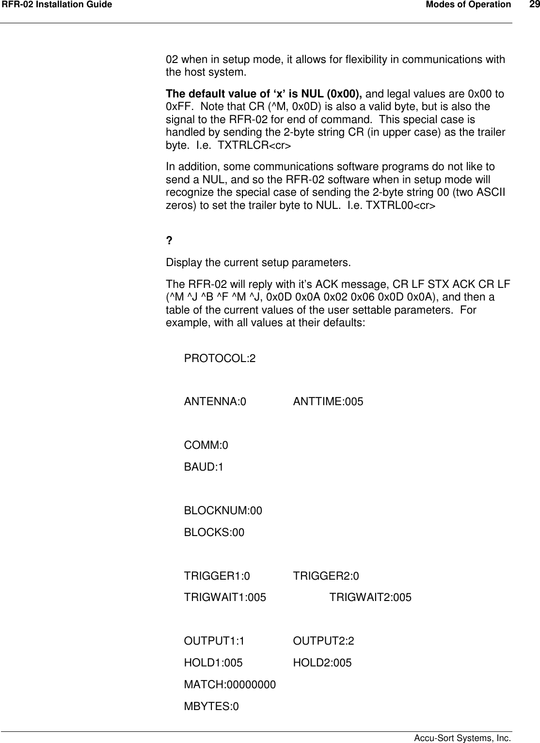 RFR-02 Installation Guide  Modes of Operation  29    Accu-Sort Systems, Inc. 02 when in setup mode, it allows for flexibility in communications with the host system. The default value of ‘x’ is NUL (0x00), and legal values are 0x00 to 0xFF.  Note that CR (^M, 0x0D) is also a valid byte, but is also the signal to the RFR-02 for end of command.  This special case is handled by sending the 2-byte string CR (in upper case) as the trailer byte.  I.e.  TXTRLCR&lt;cr&gt; In addition, some communications software programs do not like to send a NUL, and so the RFR-02 software when in setup mode will recognize the special case of sending the 2-byte string 00 (two ASCII zeros) to set the trailer byte to NUL.  I.e. TXTRL00&lt;cr&gt;  ? Display the current setup parameters. The RFR-02 will reply with it’s ACK message, CR LF STX ACK CR LF (^M ^J ^B ^F ^M ^J, 0x0D 0x0A 0x02 0x06 0x0D 0x0A), and then a table of the current values of the user settable parameters.  For example, with all values at their defaults:  PROTOCOL:2  ANTENNA:0               ANTTIME:005  COMM:0 BAUD:1  BLOCKNUM:00 BLOCKS:00  TRIGGER1:0              TRIGGER2:0 TRIGWAIT1:005             TRIGWAIT2:005  OUTPUT1:1                OUTPUT2:2 HOLD1:005                HOLD2:005 MATCH:00000000 MBYTES:0 