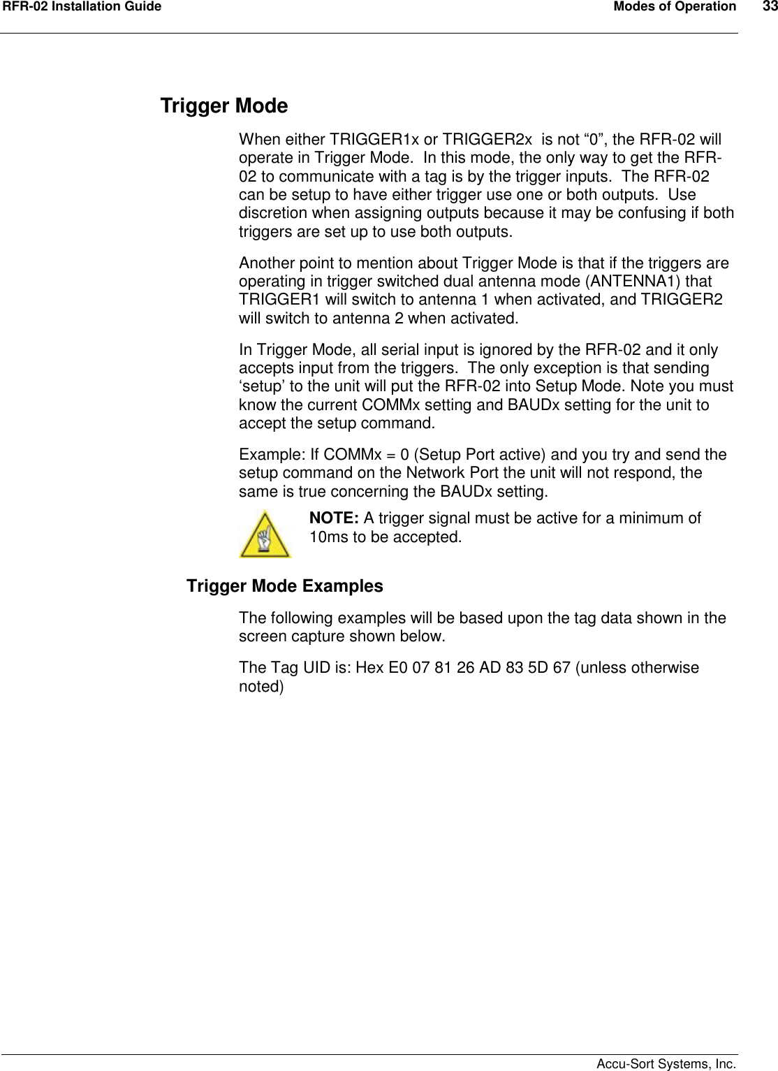 RFR-02 Installation Guide  Modes of Operation  33    Accu-Sort Systems, Inc. Trigger Mode When either TRIGGER1x or TRIGGER2x  is not “0”, the RFR-02 will operate in Trigger Mode.  In this mode, the only way to get the RFR-02 to communicate with a tag is by the trigger inputs.  The RFR-02 can be setup to have either trigger use one or both outputs.  Use discretion when assigning outputs because it may be confusing if both triggers are set up to use both outputs.   Another point to mention about Trigger Mode is that if the triggers are operating in trigger switched dual antenna mode (ANTENNA1) that TRIGGER1 will switch to antenna 1 when activated, and TRIGGER2 will switch to antenna 2 when activated. In Trigger Mode, all serial input is ignored by the RFR-02 and it only accepts input from the triggers.  The only exception is that sending ‘setup’ to the unit will put the RFR-02 into Setup Mode. Note you must know the current COMMx setting and BAUDx setting for the unit to accept the setup command. Example: If COMMx = 0 (Setup Port active) and you try and send the setup command on the Network Port the unit will not respond, the same is true concerning the BAUDx setting.   NOTE: A trigger signal must be active for a minimum of 10ms to be accepted. Trigger Mode Examples The following examples will be based upon the tag data shown in the screen capture shown below. The Tag UID is: Hex E0 07 81 26 AD 83 5D 67 (unless otherwise noted)  