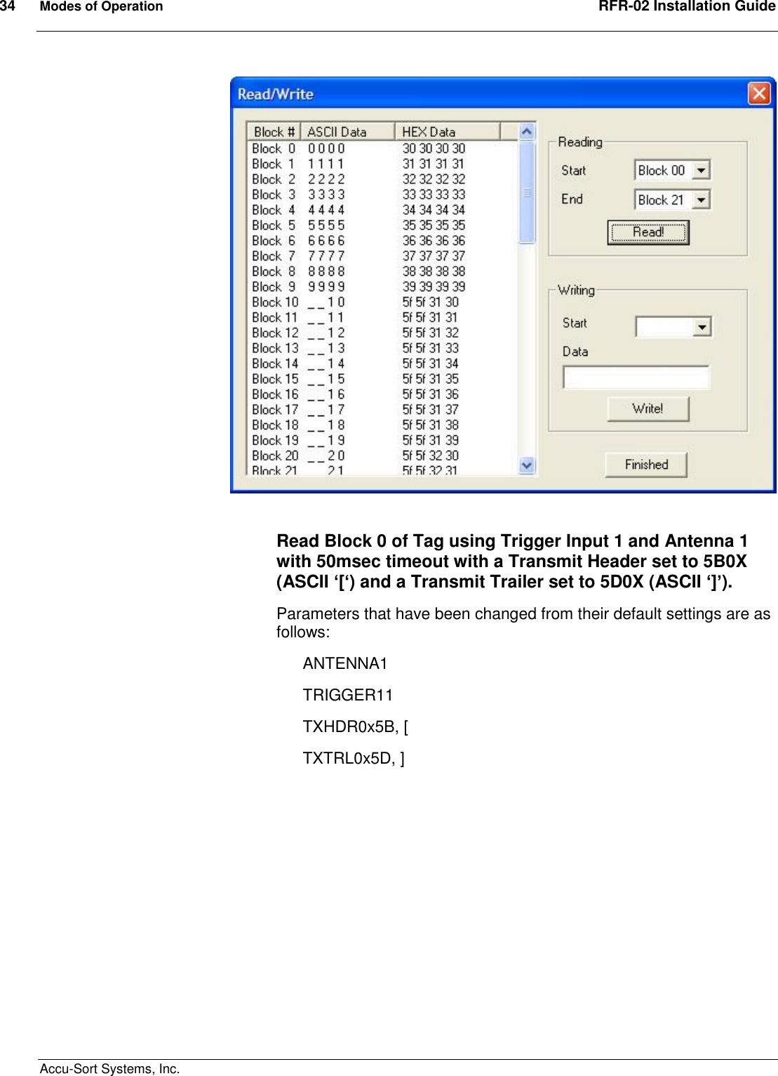 34  Modes of Operation  RFR-02 Installation Guide  Accu-Sort Systems, Inc.       Read Block 0 of Tag using Trigger Input 1 and Antenna 1 with 50msec timeout with a Transmit Header set to 5B0X (ASCII ‘[‘) and a Transmit Trailer set to 5D0X (ASCII ‘]’). Parameters that have been changed from their default settings are as follows: ANTENNA1 TRIGGER11  TXHDR0x5B, [ TXTRL0x5D, ] 