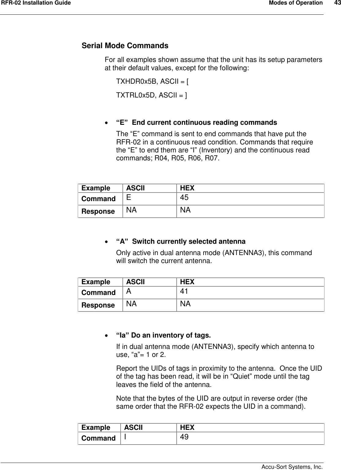 RFR-02 Installation Guide  Modes of Operation  43    Accu-Sort Systems, Inc. Serial Mode Commands For all examples shown assume that the unit has its setup parameters at their default values, except for the following: TXHDR0x5B, ASCII = [ TXTRL0x5D, ASCII = ]    “E”  End current continuous reading commands The “E” command is sent to end commands that have put the RFR-02 in a continuous read condition. Commands that require the “E” to end them are “I” (Inventory) and the continuous read commands; R04, R05, R06, R07.   Example  ASCII  HEX Command  E  45 Response  NA  NA    “A”  Switch currently selected antenna Only active in dual antenna mode (ANTENNA3), this command will switch the current antenna.  Example  ASCII  HEX Command  A  41 Response  NA  NA    “Ia” Do an inventory of tags.   If in dual antenna mode (ANTENNA3), specify which antenna to use, “a”= 1 or 2. Report the UIDs of tags in proximity to the antenna.  Once the UID of the tag has been read, it will be in “Quiet” mode until the tag leaves the field of the antenna. Note that the bytes of the UID are output in reverse order (the same order that the RFR-02 expects the UID in a command).  Example  ASCII  HEX Command  I  49 