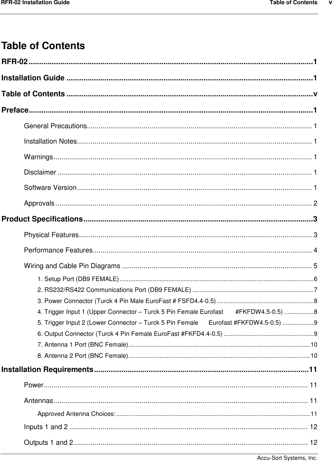 RFR-02 Installation Guide  Table of Contents  v    Accu-Sort Systems, Inc. Table of Contents RFR-02.......................................................................................................................................1 Installation Guide .....................................................................................................................1 Table of Contents .....................................................................................................................v Preface.......................................................................................................................................1 General Precautions................................................................................................................... 1 Installation Notes........................................................................................................................ 1 Warnings.................................................................................................................................... 1 Disclaimer .................................................................................................................................. 1 Software Version........................................................................................................................ 1 Approvals................................................................................................................................... 2 Product Specifications.............................................................................................................3 Physical Features....................................................................................................................... 3 Performance Features................................................................................................................ 4 Wiring and Cable Pin Diagrams ................................................................................................. 5 1. Setup Port (DB9 FEMALE)................................................................................................................6 2. RS232/RS422 Communications Port (DB9 FEMALE) ......................................................................7 3. Power Connector (Turck 4 Pin Male EuroFast # FSFD4.4-0.5)........................................................8 4. Trigger Input 1 (Upper Connector – Turck 5 Pin Female Eurofast       #FKFDW4.5-0.5) .................8 5. Trigger Input 2 (Lower Connector – Turck 5 Pin Female      Eurofast #FKFDW4.5-0.5) ..................9 6. Output Connector (Turck 4 Pin Female EuroFast #FKFD4.4-0.5) ....................................................9 7. Antenna 1 Port (BNC Female).........................................................................................................10 8. Antenna 2 Port (BNC Female).........................................................................................................10 Installation Requirements......................................................................................................11 Power....................................................................................................................................... 11 Antennas.................................................................................................................................. 11 Approved Antenna Choices:................................................................................................................11 Inputs 1 and 2 .......................................................................................................................... 12 Outputs 1 and 2........................................................................................................................ 12 