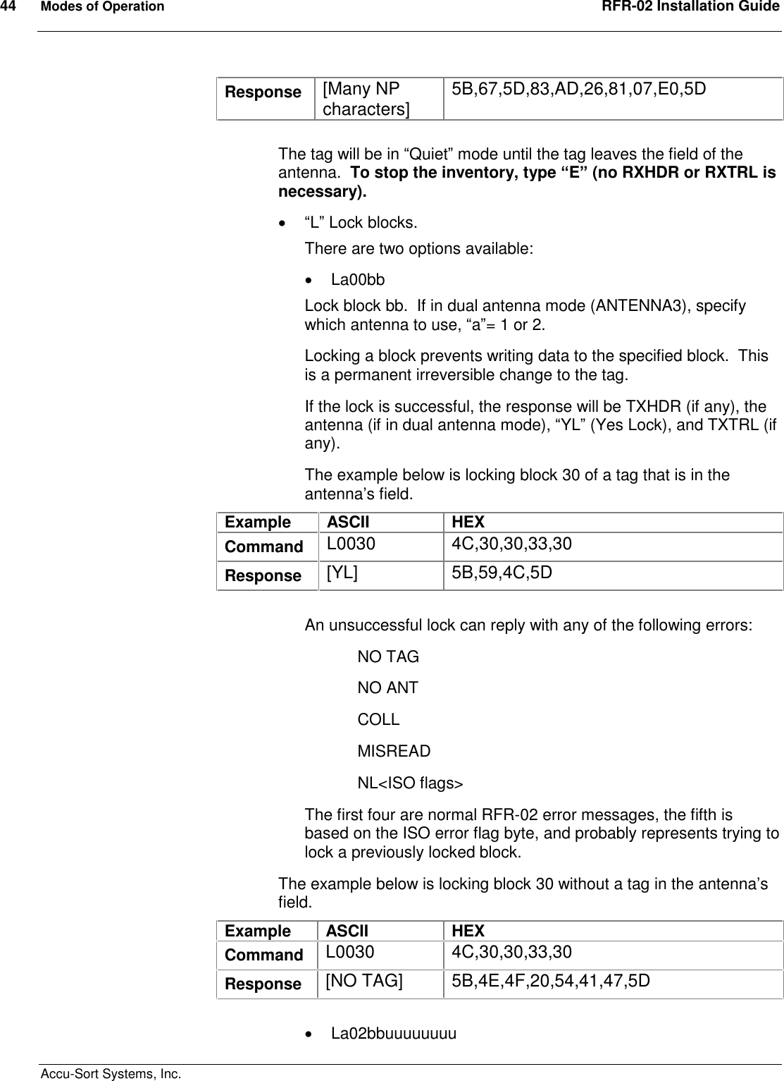 44  Modes of Operation  RFR-02 Installation Guide  Accu-Sort Systems, Inc. Response  [Many NP characters]  5B,67,5D,83,AD,26,81,07,E0,5D  The tag will be in “Quiet” mode until the tag leaves the field of the antenna.  To stop the inventory, type “E” (no RXHDR or RXTRL is necessary).  “L” Lock blocks.   There are two options available:   La00bb Lock block bb.  If in dual antenna mode (ANTENNA3), specify which antenna to use, “a”= 1 or 2. Locking a block prevents writing data to the specified block.  This is a permanent irreversible change to the tag. If the lock is successful, the response will be TXHDR (if any), the antenna (if in dual antenna mode), “YL” (Yes Lock), and TXTRL (if any). The example below is locking block 30 of a tag that is in the antenna’s field. Example  ASCII  HEX Command  L0030  4C,30,30,33,30 Response  [YL]  5B,59,4C,5D  An unsuccessful lock can reply with any of the following errors: NO TAG NO ANT COLL MISREAD NL&lt;ISO flags&gt; The first four are normal RFR-02 error messages, the fifth is based on the ISO error flag byte, and probably represents trying to lock a previously locked block. The example below is locking block 30 without a tag in the antenna’s field. Example  ASCII  HEX Command  L0030  4C,30,30,33,30 Response  [NO TAG]  5B,4E,4F,20,54,41,47,5D    La02bbuuuuuuuu 