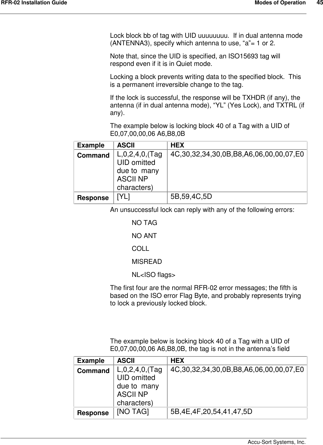 RFR-02 Installation Guide  Modes of Operation  45    Accu-Sort Systems, Inc. Lock block bb of tag with UID uuuuuuuu.  If in dual antenna mode (ANTENNA3), specify which antenna to use, “a”= 1 or 2. Note that, since the UID is specified, an ISO15693 tag will respond even if it is in Quiet mode. Locking a block prevents writing data to the specified block.  This is a permanent irreversible change to the tag. If the lock is successful, the response will be TXHDR (if any), the antenna (if in dual antenna mode), “YL” (Yes Lock), and TXTRL (if any). The example below is locking block 40 of a Tag with a UID of E0,07,00,00,06 A6,B8,0B Example  ASCII  HEX Command  L,0,2,4,0,(Tag UID omitted due to  many ASCII NP characters) 4C,30,32,34,30,0B,B8,A6,06,00,00,07,E0 Response  [YL]  5B,59,4C,5D An unsuccessful lock can reply with any of the following errors:   NO TAG   NO ANT   COLL MISREAD NL&lt;ISO flags&gt; The first four are the normal RFR-02 error messages; the fifth is based on the ISO error Flag Byte, and probably represents trying to lock a previously locked block.    The example below is locking block 40 of a Tag with a UID of E0,07,00,00,06 A6,B8,0B, the tag is not in the antenna’s field Example  ASCII  HEX Command  L,0,2,4,0,(Tag UID omitted due to  many ASCII NP characters) 4C,30,32,34,30,0B,B8,A6,06,00,00,07,E0 Response  [NO TAG]  5B,4E,4F,20,54,41,47,5D  