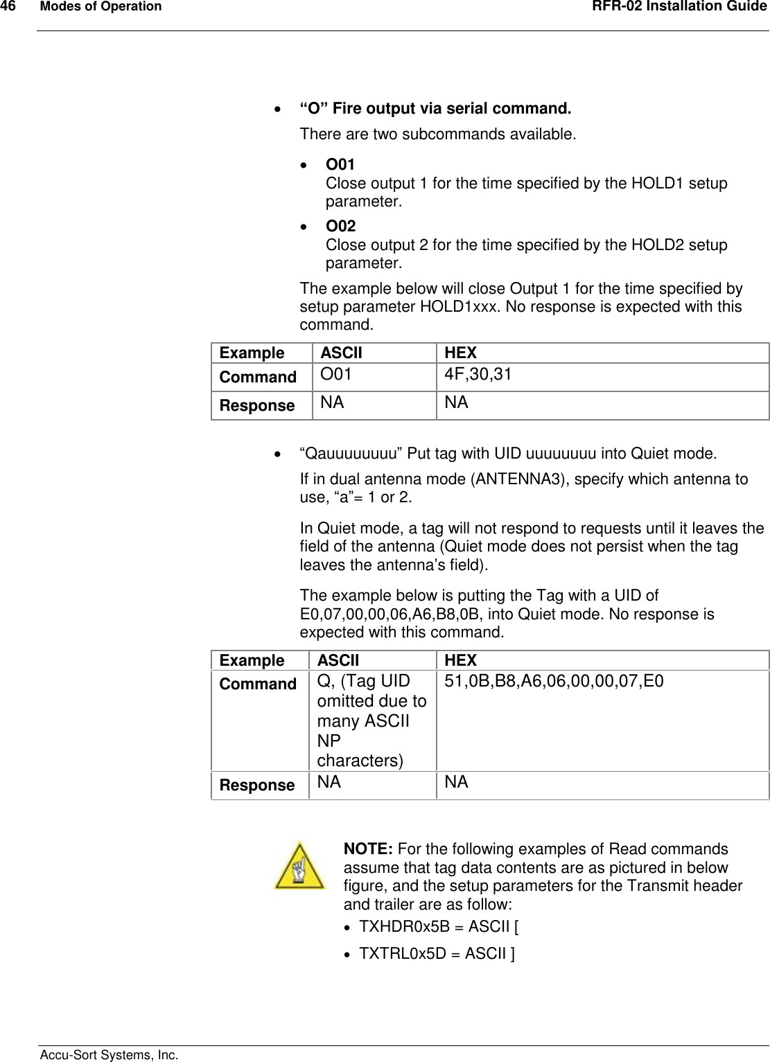 46  Modes of Operation  RFR-02 Installation Guide  Accu-Sort Systems, Inc.   “O” Fire output via serial command.   There are two subcommands available.  O01 Close output 1 for the time specified by the HOLD1 setup parameter.  O02 Close output 2 for the time specified by the HOLD2 setup parameter. The example below will close Output 1 for the time specified by setup parameter HOLD1xxx. No response is expected with this command. Example  ASCII  HEX Command  O01  4F,30,31 Response  NA  NA   “Qauuuuuuuu” Put tag with UID uuuuuuuu into Quiet mode. If in dual antenna mode (ANTENNA3), specify which antenna to use, “a”= 1 or 2. In Quiet mode, a tag will not respond to requests until it leaves the field of the antenna (Quiet mode does not persist when the tag leaves the antenna’s field). The example below is putting the Tag with a UID of E0,07,00,00,06,A6,B8,0B, into Quiet mode. No response is expected with this command. Example  ASCII  HEX Command  Q, (Tag UID omitted due to  many ASCII NP characters) 51,0B,B8,A6,06,00,00,07,E0 Response  NA  NA    NOTE: For the following examples of Read commands assume that tag data contents are as pictured in below figure, and the setup parameters for the Transmit header and trailer are as follow:  TXHDR0x5B = ASCII [  TXTRL0x5D = ASCII ]  