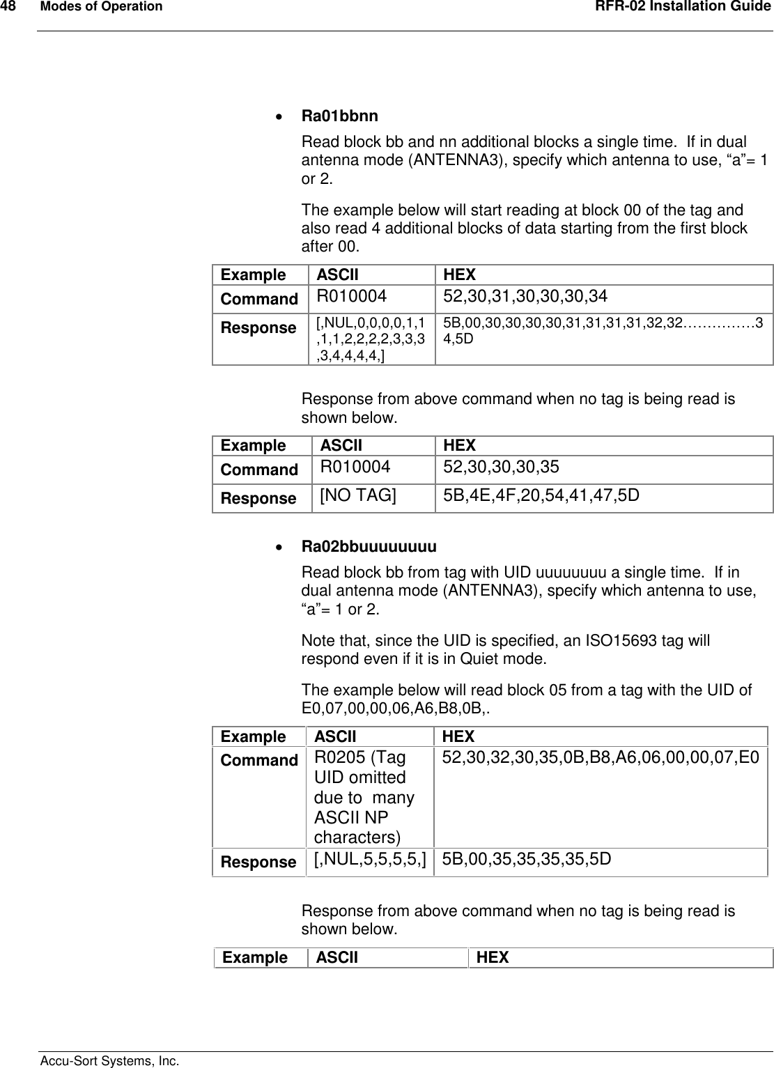 48  Modes of Operation  RFR-02 Installation Guide  Accu-Sort Systems, Inc.   Ra01bbnn Read block bb and nn additional blocks a single time.  If in dual antenna mode (ANTENNA3), specify which antenna to use, “a”= 1 or 2. The example below will start reading at block 00 of the tag and also read 4 additional blocks of data starting from the first block after 00. Example  ASCII  HEX Command  R010004  52,30,31,30,30,30,34 Response  [,NUL,0,0,0,0,1,1,1,1,2,2,2,2,3,3,3,3,4,4,4,4,] 5B,00,30,30,30,30,31,31,31,31,32,32……………34,5D  Response from above command when no tag is being read is shown below.   Example  ASCII  HEX Command  R010004  52,30,30,30,35 Response  [NO TAG]  5B,4E,4F,20,54,41,47,5D   Ra02bbuuuuuuuu Read block bb from tag with UID uuuuuuuu a single time.  If in dual antenna mode (ANTENNA3), specify which antenna to use, “a”= 1 or 2. Note that, since the UID is specified, an ISO15693 tag will respond even if it is in Quiet mode. The example below will read block 05 from a tag with the UID of E0,07,00,00,06,A6,B8,0B,. Example  ASCII  HEX Command R0205 (Tag UID omitted due to  many ASCII NP characters) 52,30,32,30,35,0B,B8,A6,06,00,00,07,E0 Response  [,NUL,5,5,5,5,] 5B,00,35,35,35,35,5D  Response from above command when no tag is being read is shown below. Example  ASCII  HEX 