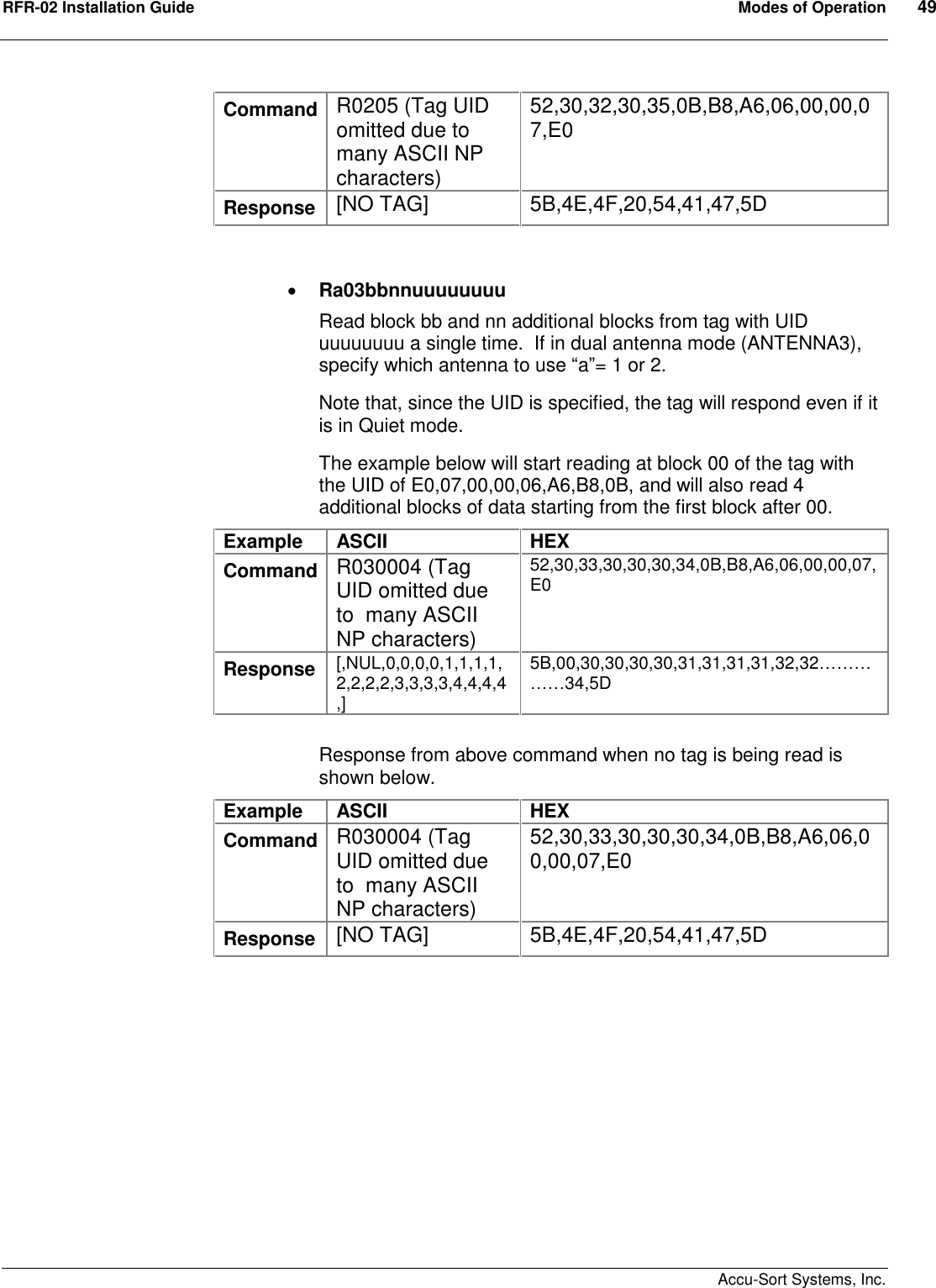 RFR-02 Installation Guide  Modes of Operation  49    Accu-Sort Systems, Inc. Command R0205 (Tag UID omitted due to  many ASCII NP characters) 52,30,32,30,35,0B,B8,A6,06,00,00,07,E0 Response  [NO TAG]  5B,4E,4F,20,54,41,47,5D    Ra03bbnnuuuuuuuu Read block bb and nn additional blocks from tag with UID uuuuuuuu a single time.  If in dual antenna mode (ANTENNA3), specify which antenna to use “a”= 1 or 2. Note that, since the UID is specified, the tag will respond even if it is in Quiet mode. The example below will start reading at block 00 of the tag with the UID of E0,07,00,00,06,A6,B8,0B, and will also read 4 additional blocks of data starting from the first block after 00.  Example  ASCII  HEX Command R030004 (Tag UID omitted due to  many ASCII NP characters) 52,30,33,30,30,30,34,0B,B8,A6,06,00,00,07,E0    Response  [,NUL,0,0,0,0,1,1,1,1,2,2,2,2,3,3,3,3,4,4,4,4,] 5B,00,30,30,30,30,31,31,31,31,32,32……………34,5D  Response from above command when no tag is being read is shown below. Example  ASCII  HEX Command R030004 (Tag UID omitted due to  many ASCII NP characters) 52,30,33,30,30,30,34,0B,B8,A6,06,00,00,07,E0    Response  [NO TAG]  5B,4E,4F,20,54,41,47,5D   