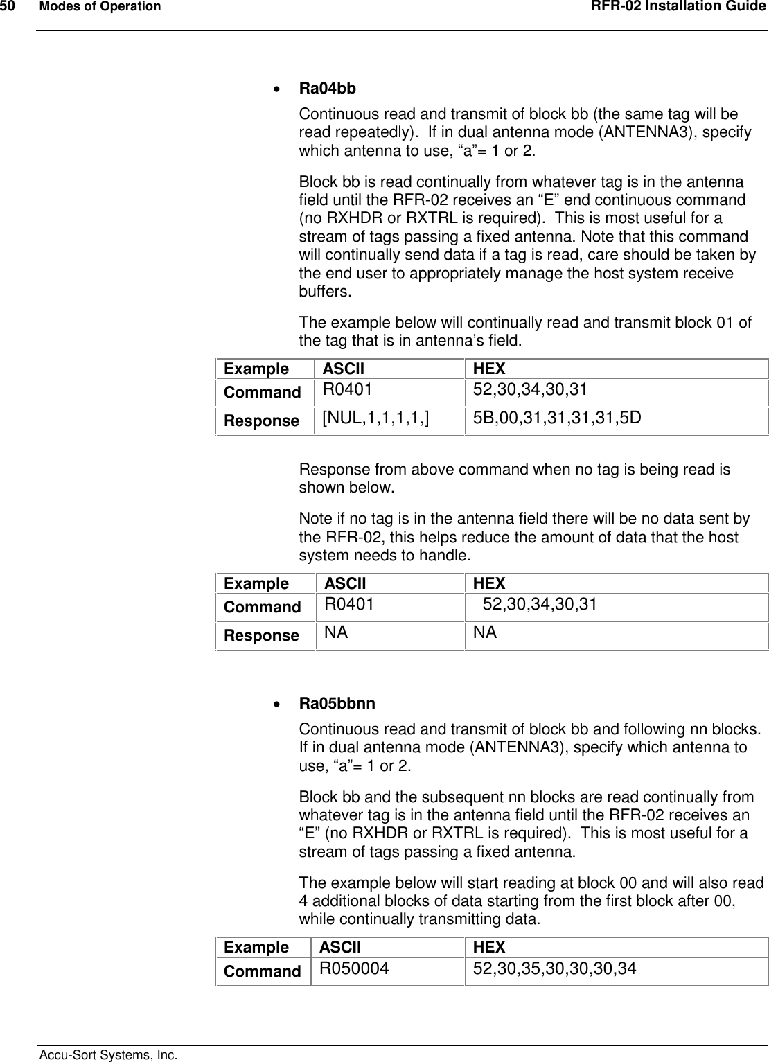 50  Modes of Operation  RFR-02 Installation Guide  Accu-Sort Systems, Inc.  Ra04bb Continuous read and transmit of block bb (the same tag will be read repeatedly).  If in dual antenna mode (ANTENNA3), specify which antenna to use, “a”= 1 or 2. Block bb is read continually from whatever tag is in the antenna field until the RFR-02 receives an “E” end continuous command (no RXHDR or RXTRL is required).  This is most useful for a stream of tags passing a fixed antenna. Note that this command will continually send data if a tag is read, care should be taken by the end user to appropriately manage the host system receive buffers. The example below will continually read and transmit block 01 of the tag that is in antenna’s field. Example  ASCII  HEX Command  R0401  52,30,34,30,31 Response  [NUL,1,1,1,1,]  5B,00,31,31,31,31,5D  Response from above command when no tag is being read is shown below. Note if no tag is in the antenna field there will be no data sent by the RFR-02, this helps reduce the amount of data that the host system needs to handle. Example  ASCII  HEX Command  R0401    52,30,34,30,31 Response  NA  NA    Ra05bbnn Continuous read and transmit of block bb and following nn blocks.  If in dual antenna mode (ANTENNA3), specify which antenna to use, “a”= 1 or 2. Block bb and the subsequent nn blocks are read continually from whatever tag is in the antenna field until the RFR-02 receives an “E” (no RXHDR or RXTRL is required).  This is most useful for a stream of tags passing a fixed antenna. The example below will start reading at block 00 and will also read 4 additional blocks of data starting from the first block after 00, while continually transmitting data. Example  ASCII  HEX Command  R050004  52,30,35,30,30,30,34 