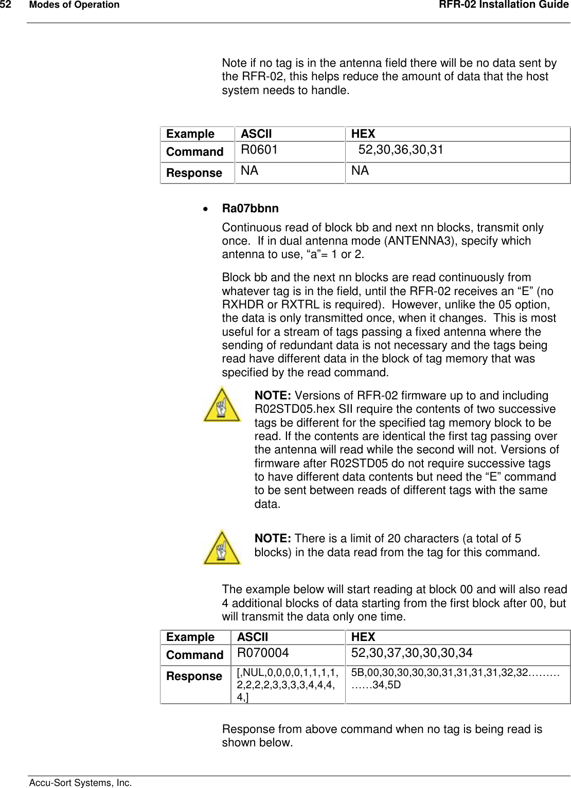 52  Modes of Operation  RFR-02 Installation Guide  Accu-Sort Systems, Inc. Note if no tag is in the antenna field there will be no data sent by the RFR-02, this helps reduce the amount of data that the host system needs to handle.  Example  ASCII  HEX Command  R0601    52,30,36,30,31 Response  NA  NA   Ra07bbnn Continuous read of block bb and next nn blocks, transmit only once.  If in dual antenna mode (ANTENNA3), specify which antenna to use, “a”= 1 or 2. Block bb and the next nn blocks are read continuously from whatever tag is in the field, until the RFR-02 receives an “E” (no RXHDR or RXTRL is required).  However, unlike the 05 option, the data is only transmitted once, when it changes.  This is most useful for a stream of tags passing a fixed antenna where the sending of redundant data is not necessary and the tags being read have different data in the block of tag memory that was specified by the read command.  NOTE: Versions of RFR-02 firmware up to and including R02STD05.hex SII require the contents of two successive tags be different for the specified tag memory block to be read. If the contents are identical the first tag passing over the antenna will read while the second will not. Versions of firmware after R02STD05 do not require successive tags to have different data contents but need the “E” command to be sent between reads of different tags with the same data.   NOTE: There is a limit of 20 characters (a total of 5 blocks) in the data read from the tag for this command.  The example below will start reading at block 00 and will also read 4 additional blocks of data starting from the first block after 00, but will transmit the data only one time. Example  ASCII  HEX Command  R070004  52,30,37,30,30,30,34 Response  [,NUL,0,0,0,0,1,1,1,1,2,2,2,2,3,3,3,3,4,4,4,4,] 5B,00,30,30,30,30,31,31,31,31,32,32……………34,5D  Response from above command when no tag is being read is shown below. 