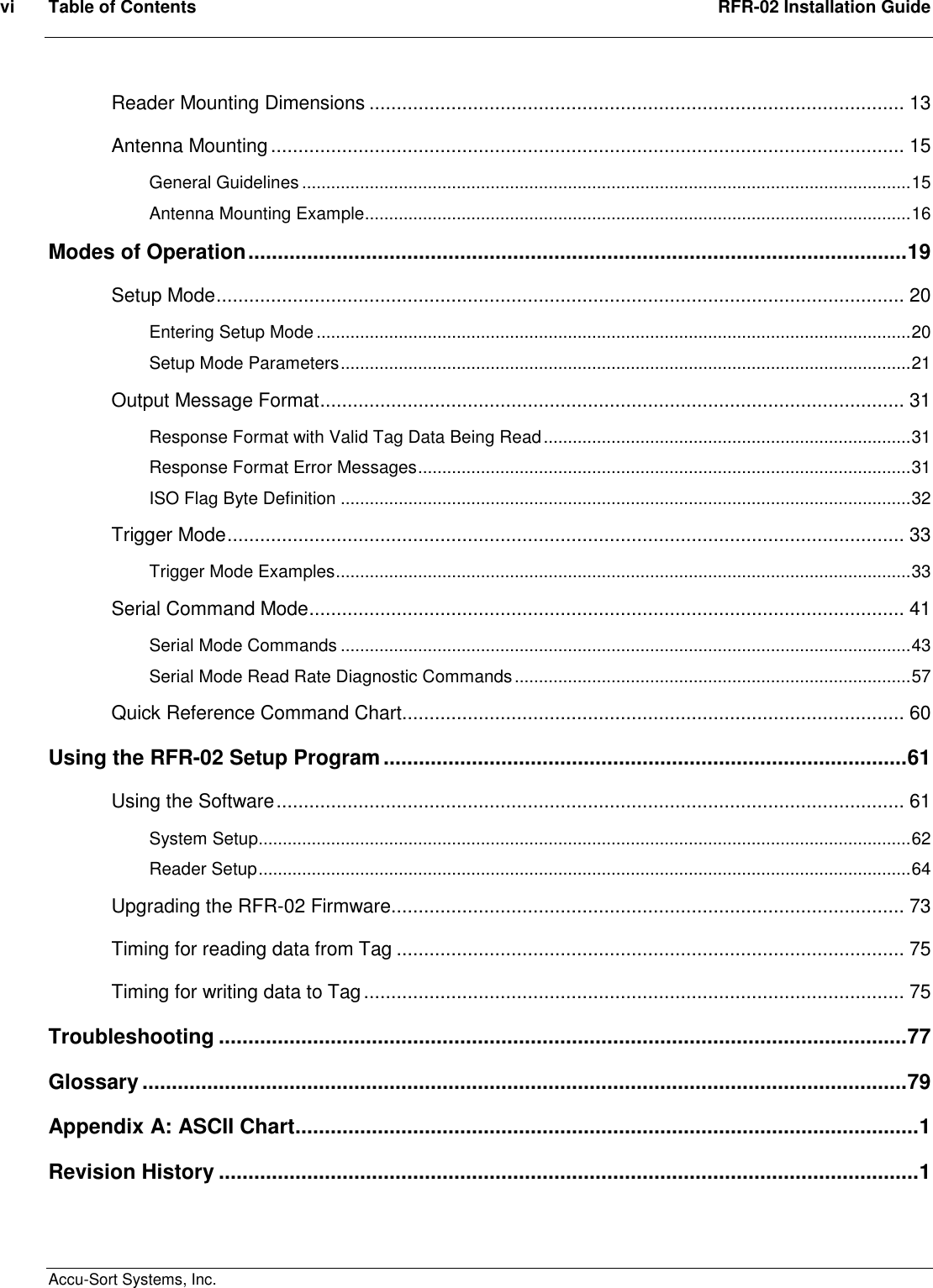 vi  Table of Contents  RFR-02 Installation Guide  Accu-Sort Systems, Inc. Reader Mounting Dimensions .................................................................................................. 13 Antenna Mounting.................................................................................................................... 15 General Guidelines ..............................................................................................................................15 Antenna Mounting Example.................................................................................................................16 Modes of Operation................................................................................................................19 Setup Mode.............................................................................................................................. 20 Entering Setup Mode ...........................................................................................................................20 Setup Mode Parameters......................................................................................................................21 Output Message Format........................................................................................................... 31 Response Format with Valid Tag Data Being Read............................................................................31 Response Format Error Messages......................................................................................................31 ISO Flag Byte Definition ......................................................................................................................32 Trigger Mode............................................................................................................................ 33 Trigger Mode Examples.......................................................................................................................33 Serial Command Mode............................................................................................................. 41 Serial Mode Commands ......................................................................................................................43 Serial Mode Read Rate Diagnostic Commands..................................................................................57 Quick Reference Command Chart............................................................................................ 60 Using the RFR-02 Setup Program.........................................................................................61 Using the Software................................................................................................................... 61 System Setup.......................................................................................................................................62 Reader Setup.......................................................................................................................................64 Upgrading the RFR-02 Firmware.............................................................................................. 73 Timing for reading data from Tag ............................................................................................. 75 Timing for writing data to Tag................................................................................................... 75 Troubleshooting .....................................................................................................................77 Glossary ..................................................................................................................................79 Appendix A: ASCII Chart..........................................................................................................1 Revision History .......................................................................................................................1   