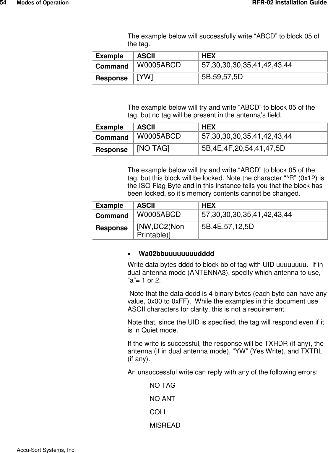 54  Modes of Operation  RFR-02 Installation Guide  Accu-Sort Systems, Inc. The example below will successfully write “ABCD” to block 05 of the tag.   Example  ASCII  HEX Command  W0005ABCD  57,30,30,30,35,41,42,43,44 Response  [YW]  5B,59,57,5D   The example below will try and write “ABCD” to block 05 of the tag, but no tag will be present in the antenna’s field.  Example  ASCII  HEX Command  W0005ABCD  57,30,30,30,35,41,42,43,44 Response  [NO TAG]  5B,4E,4F,20,54,41,47,5D  The example below will try and write “ABCD” to block 05 of the tag, but this block will be locked. Note the character “^R” (0x12) is the ISO Flag Byte and in this instance tells you that the block has been locked, so it’s memory contents cannot be changed.    Example  ASCII  HEX Command  W0005ABCD  57,30,30,30,35,41,42,43,44 Response  [NW,DC2(Non Printable)]  5B,4E,57,12,5D   Wa02bbuuuuuuuudddd Write data bytes dddd to block bb of tag with UID uuuuuuuu.  If in dual antenna mode (ANTENNA3), specify which antenna to use, “a”= 1 or 2.  Note that the data dddd is 4 binary bytes (each byte can have any value, 0x00 to 0xFF).  While the examples in this document use ASCII characters for clarity, this is not a requirement. Note that, since the UID is specified, the tag will respond even if it is in Quiet mode. If the write is successful, the response will be TXHDR (if any), the antenna (if in dual antenna mode), “YW” (Yes Write), and TXTRL (if any). An unsuccessful write can reply with any of the following errors:   NO TAG   NO ANT   COLL MISREAD 