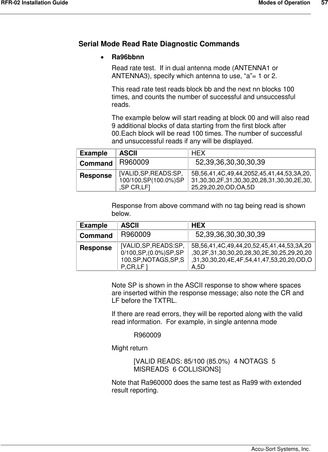 RFR-02 Installation Guide  Modes of Operation  57    Accu-Sort Systems, Inc. Serial Mode Read Rate Diagnostic Commands  Ra96bbnn Read rate test.  If in dual antenna mode (ANTENNA1 or ANTENNA3), specify which antenna to use, “a”= 1 or 2. This read rate test reads block bb and the next nn blocks 100 times, and counts the number of successful and unsuccessful reads. The example below will start reading at block 00 and will also read 9 additional blocks of data starting from the first block after 00.Each block will be read 100 times. The number of successful and unsuccessful reads if any will be displayed. Example  ASCII  HEX Command R960009    52,39,36,30,30,30,39 Response  [VALID,SP,READS:SP,100/100,SP(100.0%)SP,SP CR,LF] 5B,56,41,4C,49,44,2052,45,41,44,53,3A,20,31,30,30,2F,31,30,30,20,28,31,30,30,2E,30,25,29,20,20,OD,OA,5D  Response from above command with no tag being read is shown below. Example  ASCII  HEX Command  R960009    52,39,36,30,30,30,39 Response  [VALID,SP,READS:SP,0/100,SP,(0.0%)SP,SP 100,SP,NOTAGS,SP,SP,CR,LF ] 5B,56,41,4C,49,44,20,52,45,41,44,53,3A,20,30,2F,31,30,30,20,28,30,2E,30,25,29,20,20,31,30,30,20,4E,4F,54,41,47,53,20,20,OD,OA,5D  Note SP is shown in the ASCII response to show where spaces are inserted within the response message; also note the CR and LF before the TXTRL. If there are read errors, they will be reported along with the valid read information.  For example, in single antenna mode   R960009 Might return [VALID READS: 85/100 (85.0%)  4 NOTAGS  5 MISREADS  6 COLLISIONS] Note that Ra960000 does the same test as Ra99 with extended result reporting.      