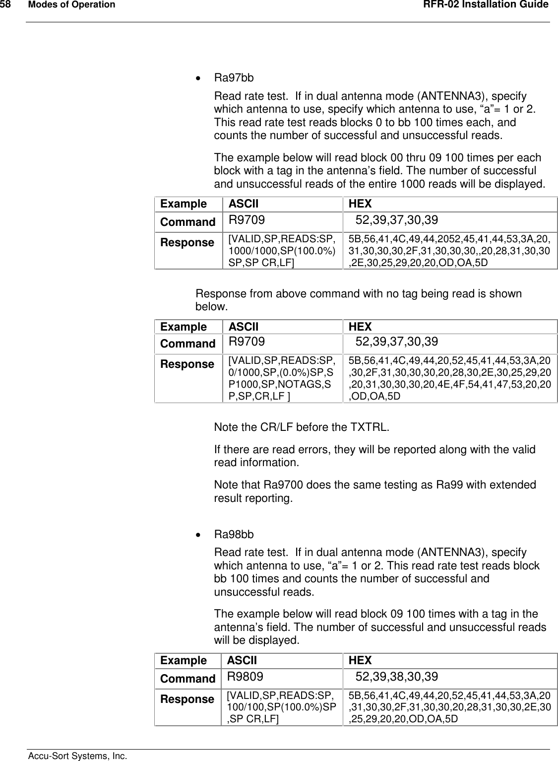 58  Modes of Operation  RFR-02 Installation Guide  Accu-Sort Systems, Inc.    Ra97bb Read rate test.  If in dual antenna mode (ANTENNA3), specify which antenna to use, specify which antenna to use, “a”= 1 or 2. This read rate test reads blocks 0 to bb 100 times each, and counts the number of successful and unsuccessful reads. The example below will read block 00 thru 09 100 times per each block with a tag in the antenna’s field. The number of successful and unsuccessful reads of the entire 1000 reads will be displayed. Example  ASCII  HEX Command  R9709    52,39,37,30,39 Response  [VALID,SP,READS:SP,1000/1000,SP(100.0%)SP,SP CR,LF] 5B,56,41,4C,49,44,2052,45,41,44,53,3A,20,31,30,30,30,2F,31,30,30,30,,20,28,31,30,30,2E,30,25,29,20,20,OD,OA,5D  Response from above command with no tag being read is shown below. Example  ASCII  HEX Command  R9709    52,39,37,30,39 Response  [VALID,SP,READS:SP,0/1000,SP,(0.0%)SP,SP1000,SP,NOTAGS,SP,SP,CR,LF ] 5B,56,41,4C,49,44,20,52,45,41,44,53,3A,20,30,2F,31,30,30,30,20,28,30,2E,30,25,29,20,20,31,30,30,30,20,4E,4F,54,41,47,53,20,20,OD,OA,5D  Note the CR/LF before the TXTRL. If there are read errors, they will be reported along with the valid read information.  Note that Ra9700 does the same testing as Ra99 with extended result reporting.    Ra98bb Read rate test.  If in dual antenna mode (ANTENNA3), specify which antenna to use, “a”= 1 or 2. This read rate test reads block bb 100 times and counts the number of successful and unsuccessful reads. The example below will read block 09 100 times with a tag in the antenna’s field. The number of successful and unsuccessful reads will be displayed. Example  ASCII  HEX Command R9809    52,39,38,30,39 Response  [VALID,SP,READS:SP,100/100,SP(100.0%)SP,SP CR,LF] 5B,56,41,4C,49,44,20,52,45,41,44,53,3A,20,31,30,30,2F,31,30,30,20,28,31,30,30,2E,30,25,29,20,20,OD,OA,5D  