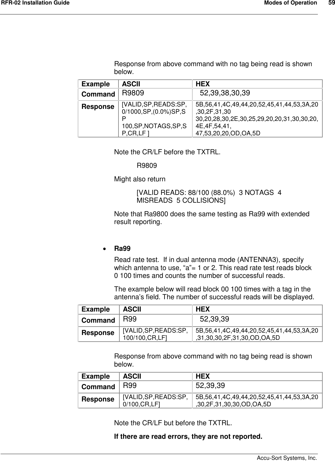 RFR-02 Installation Guide  Modes of Operation  59    Accu-Sort Systems, Inc.   Response from above command with no tag being read is shown below. Example  ASCII  HEX Command R9809    52,39,38,30,39 Response  [VALID,SP,READS:SP,0/1000,SP,(0.0%)SP,SP 100,SP,NOTAGS,SP,SP,CR,LF ] 5B,56,41,4C,49,44,20,52,45,41,44,53,3A,20,30,2F,31,30 30,20,28,30,2E,30,25,29,20,20,31,30,30,20,4E,4F,54,41, 47,53,20,20,OD,OA,5D  Note the CR/LF before the TXTRL.   R9809 Might also return [VALID READS: 88/100 (88.0%)  3 NOTAGS  4 MISREADS  5 COLLISIONS] Note that Ra9800 does the same testing as Ra99 with extended result reporting.   Ra99 Read rate test.  If in dual antenna mode (ANTENNA3), specify which antenna to use, “a”= 1 or 2. This read rate test reads block 0 100 times and counts the number of successful reads. The example below will read block 00 100 times with a tag in the antenna’s field. The number of successful reads will be displayed. Example  ASCII  HEX Command  R99    52,39,39 Response  [VALID,SP,READS:SP,100/100,CR,LF]  5B,56,41,4C,49,44,20,52,45,41,44,53,3A,20,31,30,30,2F,31,30,OD,OA,5D  Response from above command with no tag being read is shown below. Example  ASCII  HEX Command  R99  52,39,39 Response  [VALID,SP,READS:SP,0/100,CR,LF]  5B,56,41,4C,49,44,20,52,45,41,44,53,3A,20,30,2F,31,30,30,OD,OA,5D  Note the CR/LF but before the TXTRL. If there are read errors, they are not reported. 