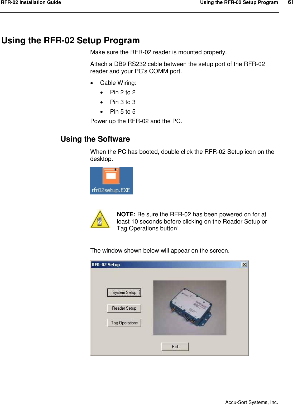 RFR-02 Installation Guide  Using the RFR-02 Setup Program  61    Accu-Sort Systems, Inc. Using the RFR-02 Setup Program Make sure the RFR-02 reader is mounted properly. Attach a DB9 RS232 cable between the setup port of the RFR-02 reader and your PC’s COMM port.     Cable Wiring:     Pin 2 to 2   Pin 3 to 3   Pin 5 to 5 Power up the RFR-02 and the PC. Using the Software When the PC has booted, double click the RFR-02 Setup icon on the desktop.    NOTE: Be sure the RFR-02 has been powered on for at least 10 seconds before clicking on the Reader Setup or Tag Operations button!  The window shown below will appear on the screen.  