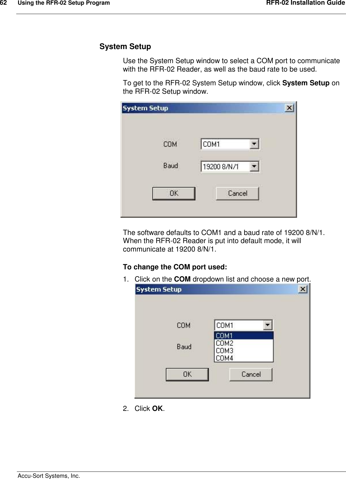 62  Using the RFR-02 Setup Program  RFR-02 Installation Guide  Accu-Sort Systems, Inc. System Setup Use the System Setup window to select a COM port to communicate with the RFR-02 Reader, as well as the baud rate to be used. To get to the RFR-02 System Setup window, click System Setup on the RFR-02 Setup window.  The software defaults to COM1 and a baud rate of 19200 8/N/1. When the RFR-02 Reader is put into default mode, it will communicate at 19200 8/N/1. To change the COM port used: 1.  Click on the COM dropdown list and choose a new port.   2.  Click OK. 