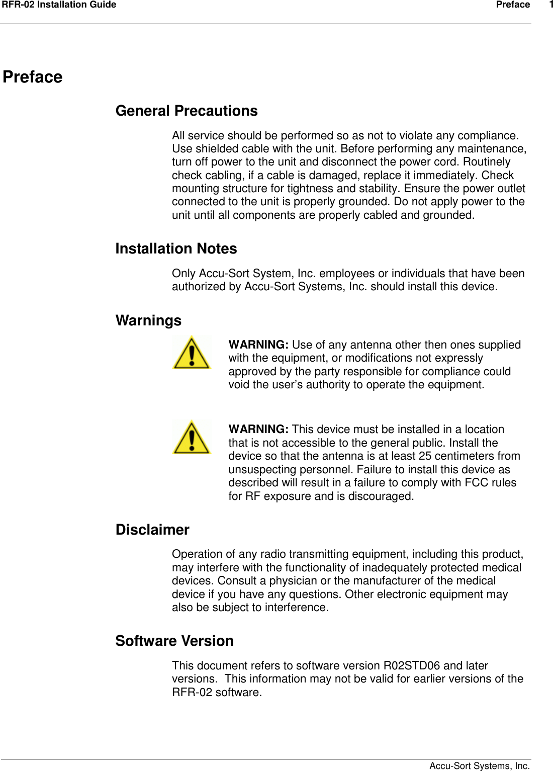 RFR-02 Installation Guide  Preface  1    Accu-Sort Systems, Inc. Preface General Precautions All service should be performed so as not to violate any compliance. Use shielded cable with the unit. Before performing any maintenance, turn off power to the unit and disconnect the power cord. Routinely check cabling, if a cable is damaged, replace it immediately. Check mounting structure for tightness and stability. Ensure the power outlet connected to the unit is properly grounded. Do not apply power to the unit until all components are properly cabled and grounded. Installation Notes Only Accu-Sort System, Inc. employees or individuals that have been authorized by Accu-Sort Systems, Inc. should install this device.  Warnings      WARNING: Use of any antenna other then ones supplied with the equipment, or modifications not expressly approved by the party responsible for compliance could void the user’s authority to operate the equipment.   WARNING: This device must be installed in a location that is not accessible to the general public. Install the device so that the antenna is at least 25 centimeters from unsuspecting personnel. Failure to install this device as described will result in a failure to comply with FCC rules for RF exposure and is discouraged. Disclaimer Operation of any radio transmitting equipment, including this product, may interfere with the functionality of inadequately protected medical devices. Consult a physician or the manufacturer of the medical device if you have any questions. Other electronic equipment may also be subject to interference.  Software Version This document refers to software version R02STD06 and later versions.  This information may not be valid for earlier versions of the RFR-02 software.  