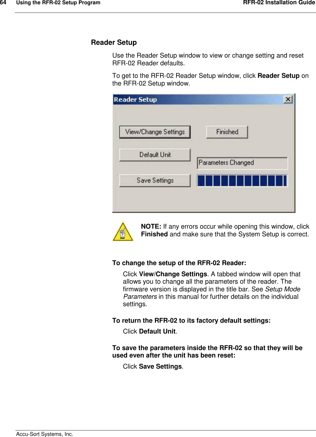 64  Using the RFR-02 Setup Program  RFR-02 Installation Guide  Accu-Sort Systems, Inc. Reader Setup Use the Reader Setup window to view or change setting and reset RFR-02 Reader defaults. To get to the RFR-02 Reader Setup window, click Reader Setup on the RFR-02 Setup window.     NOTE: If any errors occur while opening this window, click Finished and make sure that the System Setup is correct.  To change the setup of the RFR-02 Reader: Click View/Change Settings. A tabbed window will open that allows you to change all the parameters of the reader. The firmware version is displayed in the title bar. See Setup Mode Parameters in this manual for further details on the individual settings. To return the RFR-02 to its factory default settings:  Click Default Unit.  To save the parameters inside the RFR-02 so that they will be used even after the unit has been reset:  Click Save Settings.    