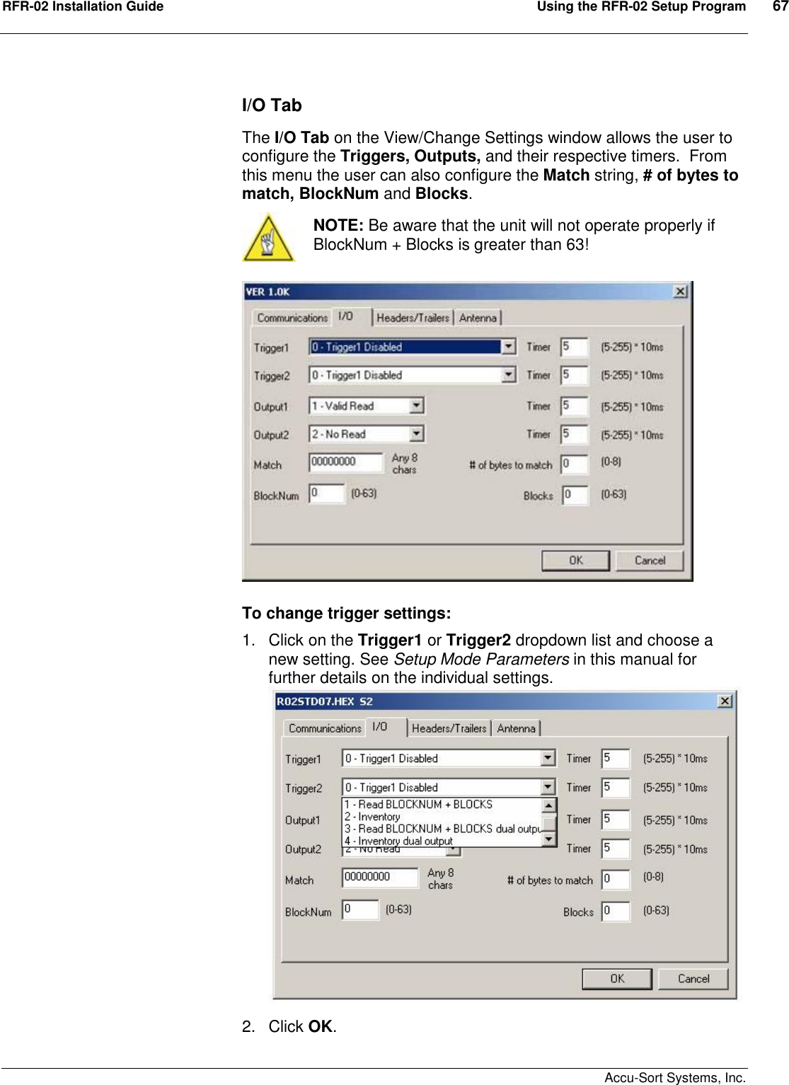 RFR-02 Installation Guide  Using the RFR-02 Setup Program  67    Accu-Sort Systems, Inc. I/O Tab The I/O Tab on the View/Change Settings window allows the user to configure the Triggers, Outputs, and their respective timers.  From this menu the user can also configure the Match string, # of bytes to match, BlockNum and Blocks.   NOTE: Be aware that the unit will not operate properly if BlockNum + Blocks is greater than 63!   To change trigger settings: 1.  Click on the Trigger1 or Trigger2 dropdown list and choose a new setting. See Setup Mode Parameters in this manual for further details on the individual settings.  2.  Click OK. 