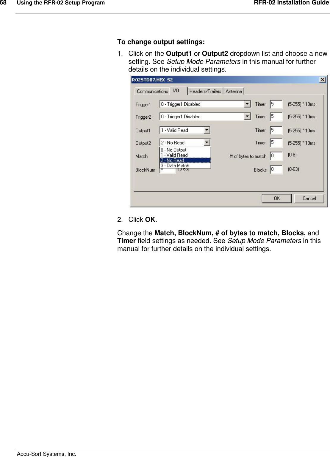 68  Using the RFR-02 Setup Program  RFR-02 Installation Guide  Accu-Sort Systems, Inc. To change output settings: 1.  Click on the Output1 or Output2 dropdown list and choose a new setting. See Setup Mode Parameters in this manual for further details on the individual settings.  2.  Click OK. Change the Match, BlockNum, # of bytes to match, Blocks, and Timer field settings as needed. See Setup Mode Parameters in this manual for further details on the individual settings.   