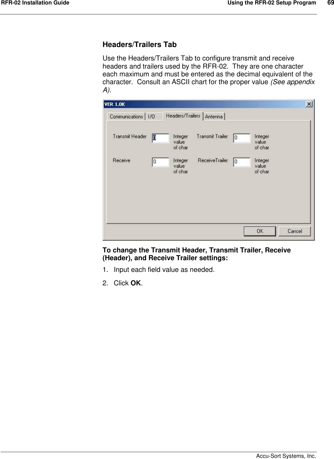 RFR-02 Installation Guide  Using the RFR-02 Setup Program  69    Accu-Sort Systems, Inc. Headers/Trailers Tab Use the Headers/Trailers Tab to configure transmit and receive headers and trailers used by the RFR-02.  They are one character each maximum and must be entered as the decimal equivalent of the character.  Consult an ASCII chart for the proper value (See appendix A). To change the Transmit Header, Transmit Trailer, Receive (Header), and Receive Trailer settings: 1.  Input each field value as needed. 2.  Click OK.  