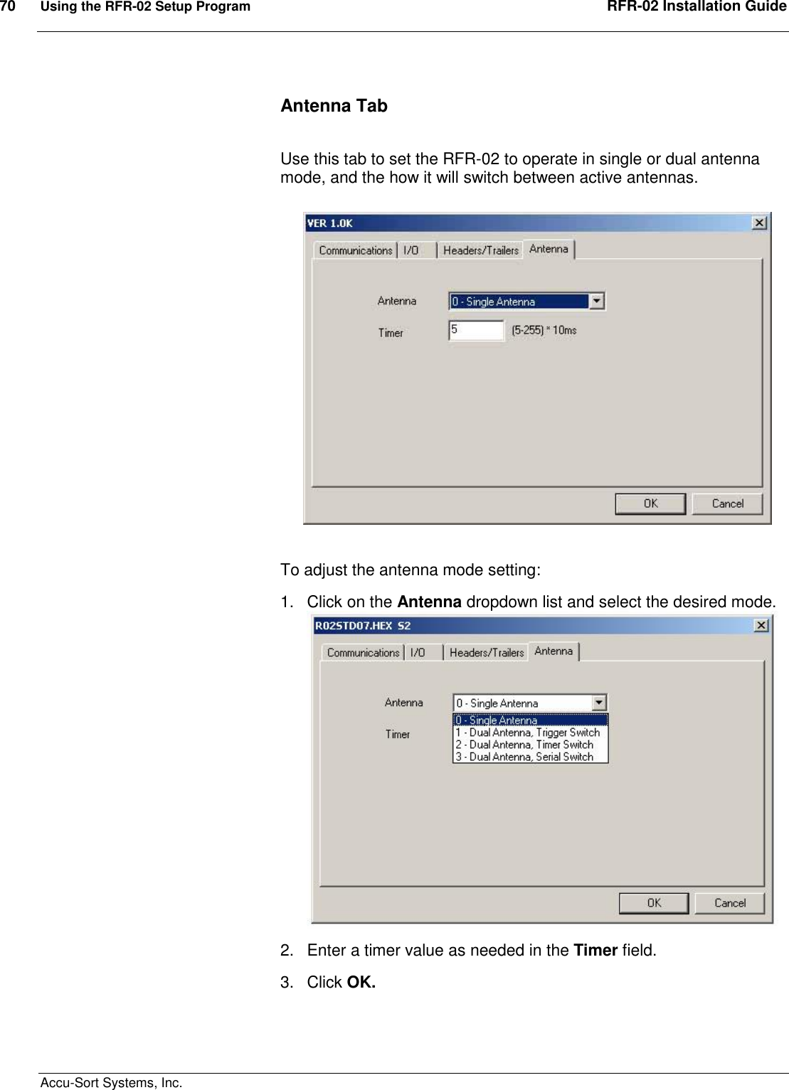 70  Using the RFR-02 Setup Program  RFR-02 Installation Guide  Accu-Sort Systems, Inc. Antenna Tab  Use this tab to set the RFR-02 to operate in single or dual antenna mode, and the how it will switch between active antennas.  To adjust the antenna mode setting: 1.  Click on the Antenna dropdown list and select the desired mode.  2.  Enter a timer value as needed in the Timer field. 3.  Click OK.  