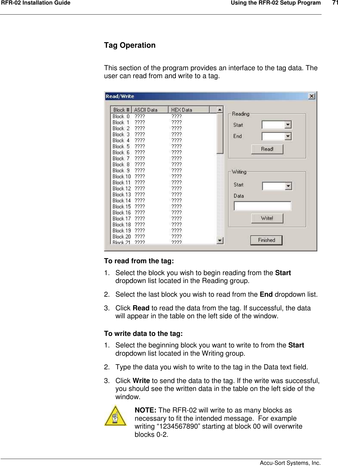 RFR-02 Installation Guide  Using the RFR-02 Setup Program  71    Accu-Sort Systems, Inc. Tag Operation  This section of the program provides an interface to the tag data. The user can read from and write to a tag. To read from the tag:  1.  Select the block you wish to begin reading from the Start dropdown list located in the Reading group.  2.  Select the last block you wish to read from the End dropdown list.   3.  Click Read to read the data from the tag. If successful, the data will appear in the table on the left side of the window. To write data to the tag:  1.  Select the beginning block you want to write to from the Start dropdown list located in the Writing group.  2.  Type the data you wish to write to the tag in the Data text field.   3.  Click Write to send the data to the tag. If the write was successful, you should see the written data in the table on the left side of the window.  NOTE: The RFR-02 will write to as many blocks as necessary to fit the intended message.  For example writing “1234567890” starting at block 00 will overwrite blocks 0-2.  