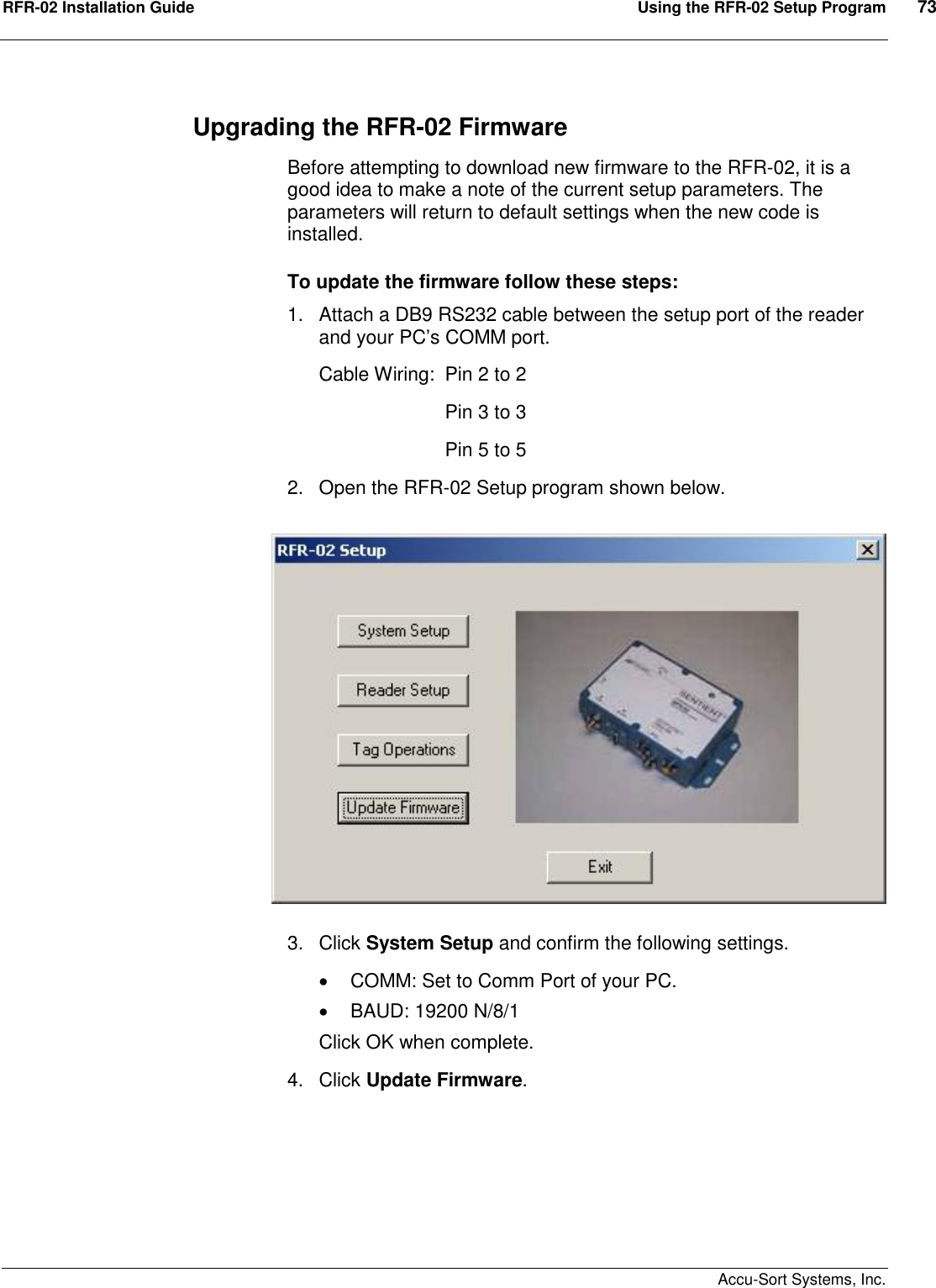 RFR-02 Installation Guide  Using the RFR-02 Setup Program  73    Accu-Sort Systems, Inc. Upgrading the RFR-02 Firmware Before attempting to download new firmware to the RFR-02, it is a good idea to make a note of the current setup parameters. The parameters will return to default settings when the new code is installed.   To update the firmware follow these steps: 1.  Attach a DB9 RS232 cable between the setup port of the reader and your PC’s COMM port.   Cable Wiring:  Pin 2 to 2     Pin 3 to 3     Pin 5 to 5 2.  Open the RFR-02 Setup program shown below.      3.  Click System Setup and confirm the following settings.   COMM: Set to Comm Port of your PC.   BAUD: 19200 N/8/1 Click OK when complete. 4.  Click Update Firmware. 