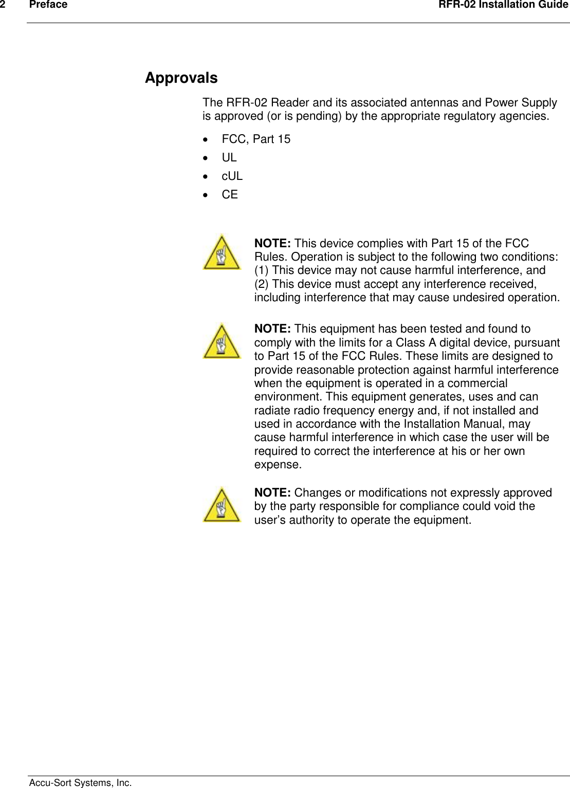 2  Preface  RFR-02 Installation Guide  Accu-Sort Systems, Inc. Approvals The RFR-02 Reader and its associated antennas and Power Supply is approved (or is pending) by the appropriate regulatory agencies.   FCC, Part 15   UL   cUL   CE    NOTE: This device complies with Part 15 of the FCC Rules. Operation is subject to the following two conditions: (1) This device may not cause harmful interference, and (2) This device must accept any interference received, including interference that may cause undesired operation.   NOTE: This equipment has been tested and found to comply with the limits for a Class A digital device, pursuant to Part 15 of the FCC Rules. These limits are designed to provide reasonable protection against harmful interference when the equipment is operated in a commercial environment. This equipment generates, uses and can radiate radio frequency energy and, if not installed and used in accordance with the Installation Manual, may cause harmful interference in which case the user will be required to correct the interference at his or her own expense.    NOTE: Changes or modifications not expressly approved by the party responsible for compliance could void the user’s authority to operate the equipment.                 