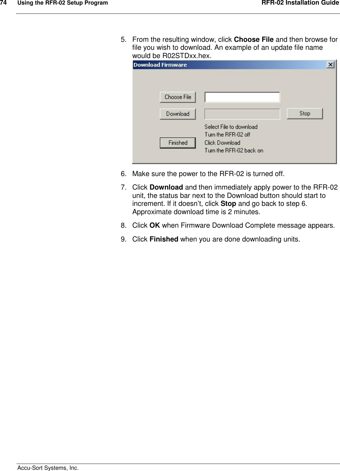 74  Using the RFR-02 Setup Program  RFR-02 Installation Guide  Accu-Sort Systems, Inc. 5.  From the resulting window, click Choose File and then browse for file you wish to download. An example of an update file name would be R02STDxx.hex.  6.  Make sure the power to the RFR-02 is turned off. 7.  Click Download and then immediately apply power to the RFR-02 unit, the status bar next to the Download button should start to increment. If it doesn’t, click Stop and go back to step 6. Approximate download time is 2 minutes. 8.  Click OK when Firmware Download Complete message appears. 9.  Click Finished when you are done downloading units.    