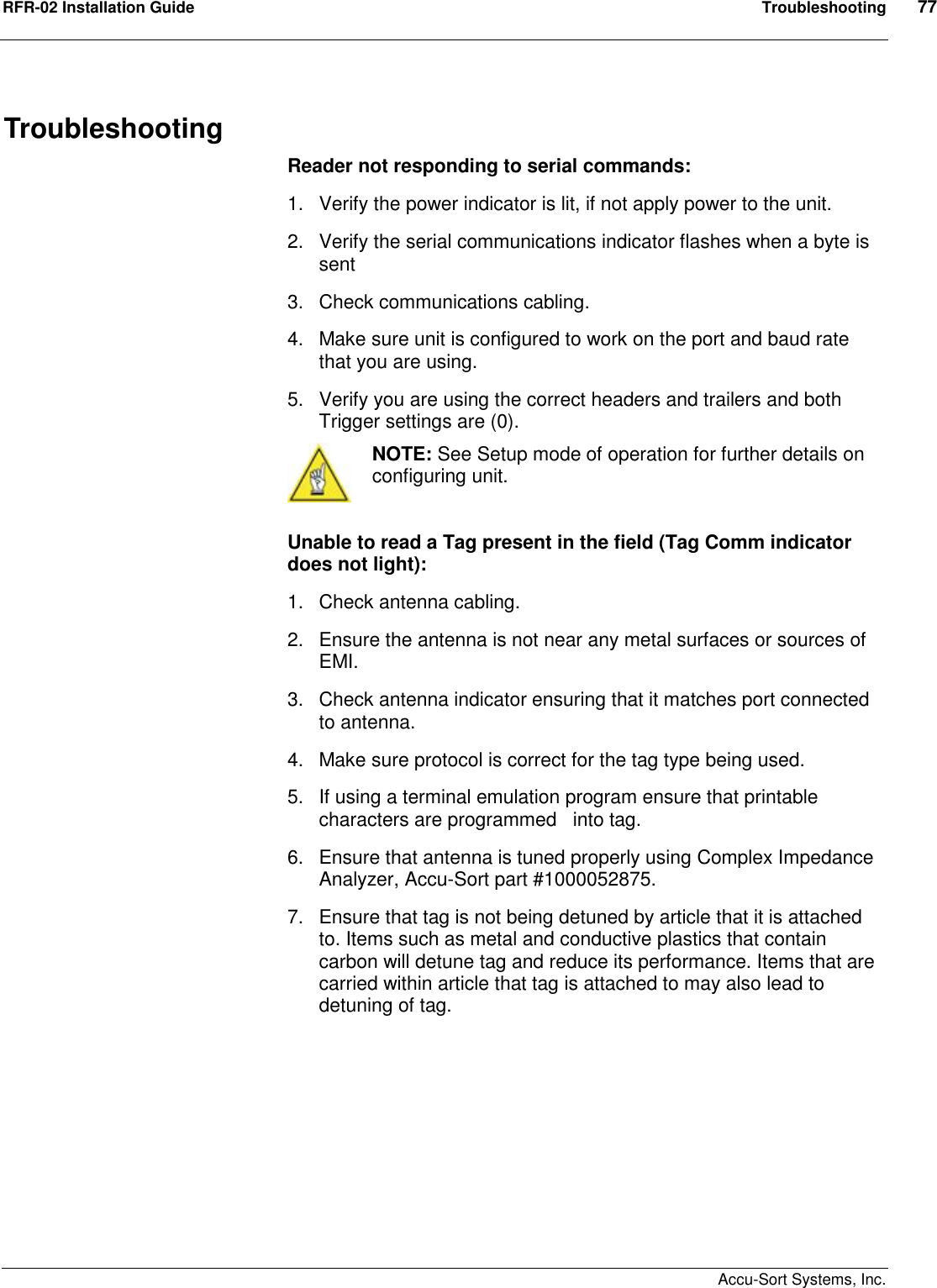 RFR-02 Installation Guide  Troubleshooting  77    Accu-Sort Systems, Inc. Troubleshooting Reader not responding to serial commands: 1.  Verify the power indicator is lit, if not apply power to the unit. 2.  Verify the serial communications indicator flashes when a byte is sent 3.  Check communications cabling. 4.  Make sure unit is configured to work on the port and baud rate that you are using. 5.  Verify you are using the correct headers and trailers and both Trigger settings are (0).  NOTE: See Setup mode of operation for further details on configuring unit.  Unable to read a Tag present in the field (Tag Comm indicator does not light): 1.  Check antenna cabling. 2.  Ensure the antenna is not near any metal surfaces or sources of EMI. 3.  Check antenna indicator ensuring that it matches port connected to antenna. 4.  Make sure protocol is correct for the tag type being used. 5.  If using a terminal emulation program ensure that printable characters are programmed   into tag. 6.  Ensure that antenna is tuned properly using Complex Impedance Analyzer, Accu-Sort part #1000052875. 7.  Ensure that tag is not being detuned by article that it is attached to. Items such as metal and conductive plastics that contain carbon will detune tag and reduce its performance. Items that are carried within article that tag is attached to may also lead to detuning of tag.         