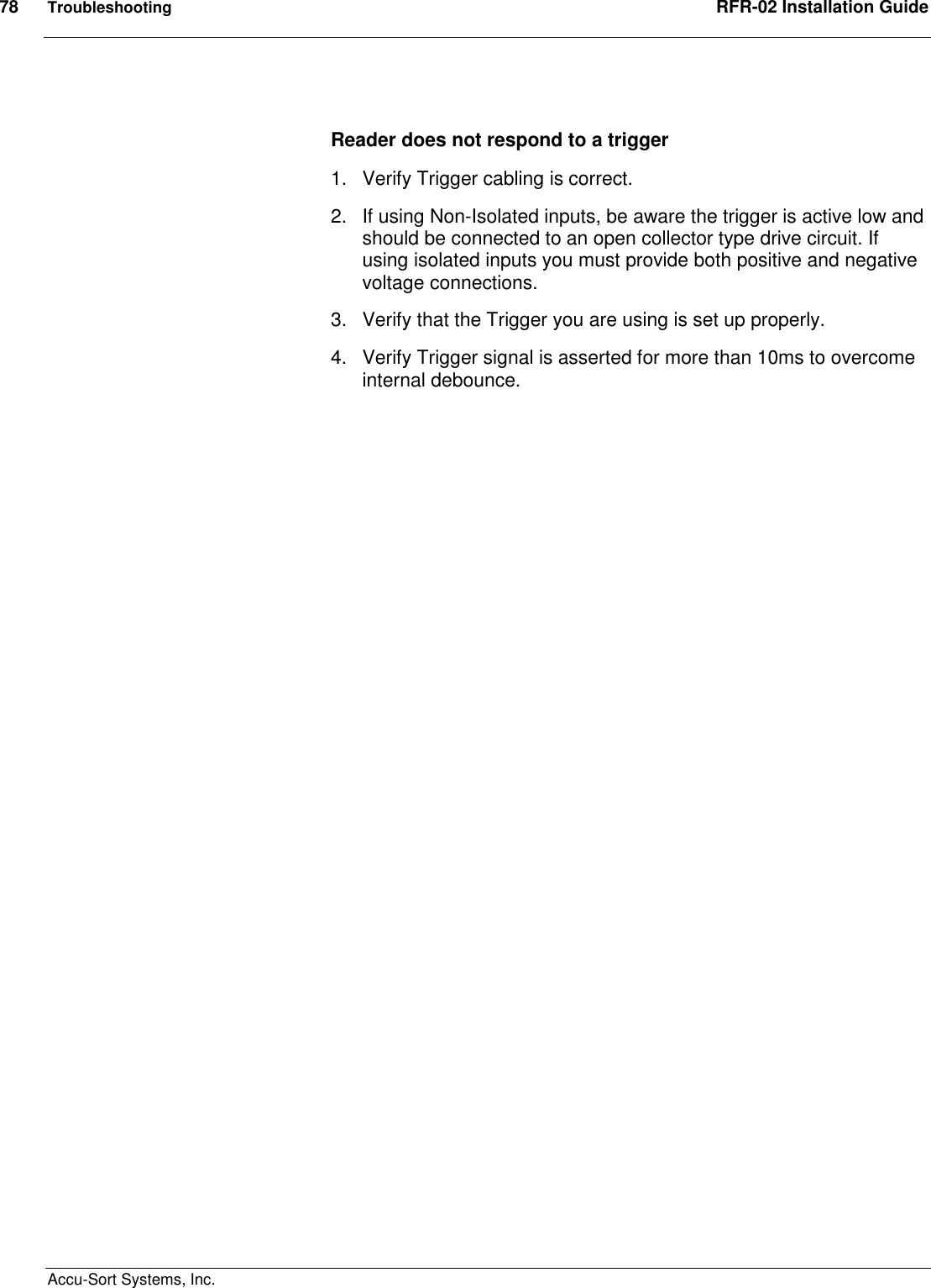 78  Troubleshooting  RFR-02 Installation Guide  Accu-Sort Systems, Inc.  Reader does not respond to a trigger 1.  Verify Trigger cabling is correct. 2.  If using Non-Isolated inputs, be aware the trigger is active low and should be connected to an open collector type drive circuit. If using isolated inputs you must provide both positive and negative voltage connections. 3.  Verify that the Trigger you are using is set up properly. 4.  Verify Trigger signal is asserted for more than 10ms to overcome internal debounce. 