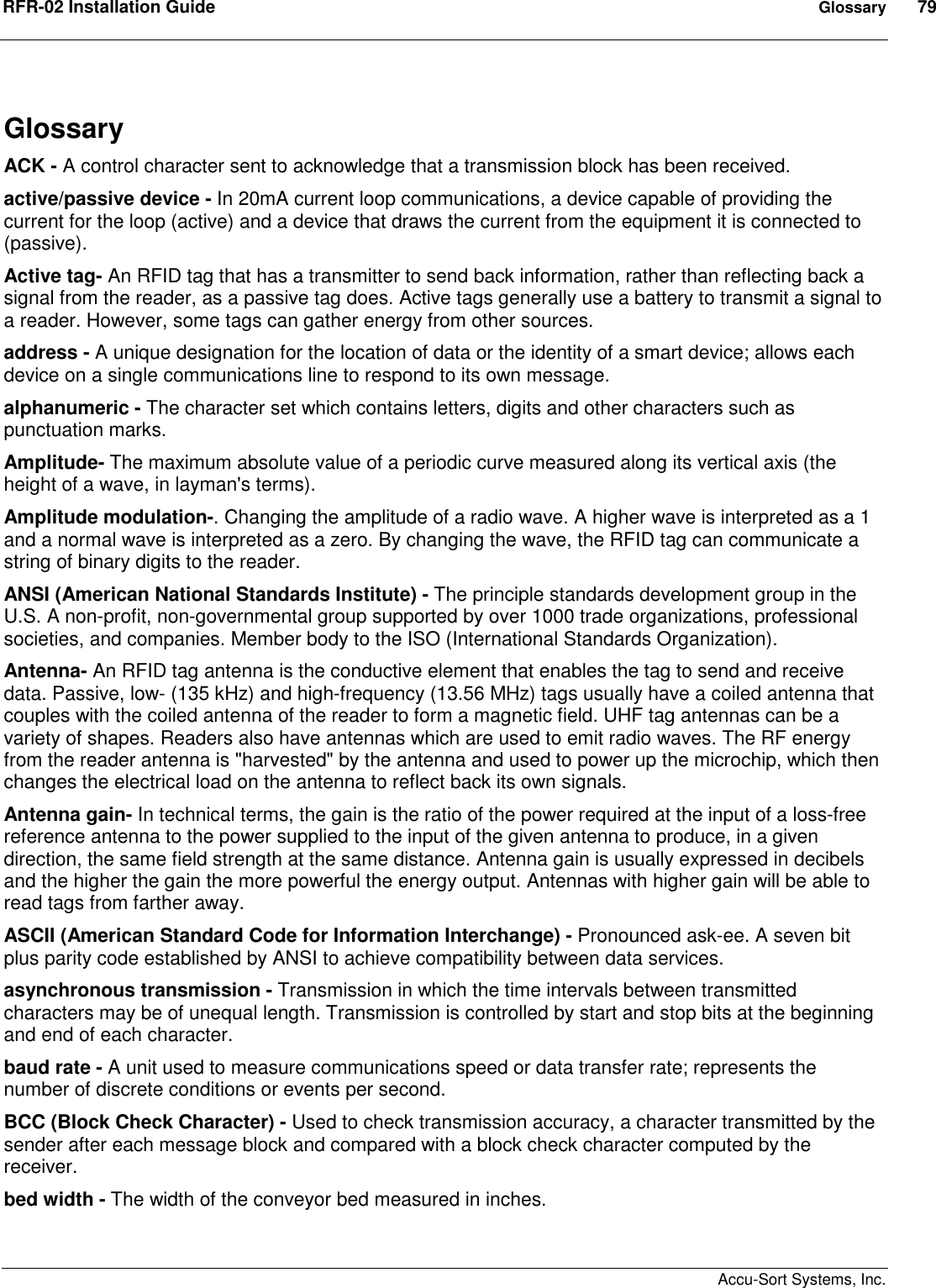 RFR-02 Installation Guide  Glossary  79    Accu-Sort Systems, Inc. Glossary ACK - A control character sent to acknowledge that a transmission block has been received. active/passive device - In 20mA current loop communications, a device capable of providing the current for the loop (active) and a device that draws the current from the equipment it is connected to (passive). Active tag- An RFID tag that has a transmitter to send back information, rather than reflecting back a signal from the reader, as a passive tag does. Active tags generally use a battery to transmit a signal to a reader. However, some tags can gather energy from other sources. address - A unique designation for the location of data or the identity of a smart device; allows each device on a single communications line to respond to its own message. alphanumeric - The character set which contains letters, digits and other characters such as punctuation marks. Amplitude- The maximum absolute value of a periodic curve measured along its vertical axis (the height of a wave, in layman&apos;s terms).  Amplitude modulation-. Changing the amplitude of a radio wave. A higher wave is interpreted as a 1 and a normal wave is interpreted as a zero. By changing the wave, the RFID tag can communicate a string of binary digits to the reader. ANSI (American National Standards Institute) - The principle standards development group in the U.S. A non-profit, non-governmental group supported by over 1000 trade organizations, professional societies, and companies. Member body to the ISO (International Standards Organization). Antenna- An RFID tag antenna is the conductive element that enables the tag to send and receive data. Passive, low- (135 kHz) and high-frequency (13.56 MHz) tags usually have a coiled antenna that couples with the coiled antenna of the reader to form a magnetic field. UHF tag antennas can be a variety of shapes. Readers also have antennas which are used to emit radio waves. The RF energy from the reader antenna is &quot;harvested&quot; by the antenna and used to power up the microchip, which then changes the electrical load on the antenna to reflect back its own signals. Antenna gain- In technical terms, the gain is the ratio of the power required at the input of a loss-free reference antenna to the power supplied to the input of the given antenna to produce, in a given direction, the same field strength at the same distance. Antenna gain is usually expressed in decibels and the higher the gain the more powerful the energy output. Antennas with higher gain will be able to read tags from farther away. ASCII (American Standard Code for Information Interchange) - Pronounced ask-ee. A seven bit plus parity code established by ANSI to achieve compatibility between data services. asynchronous transmission - Transmission in which the time intervals between transmitted characters may be of unequal length. Transmission is controlled by start and stop bits at the beginning and end of each character. baud rate - A unit used to measure communications speed or data transfer rate; represents the number of discrete conditions or events per second.  BCC (Block Check Character) - Used to check transmission accuracy, a character transmitted by the sender after each message block and compared with a block check character computed by the receiver. bed width - The width of the conveyor bed measured in inches. 