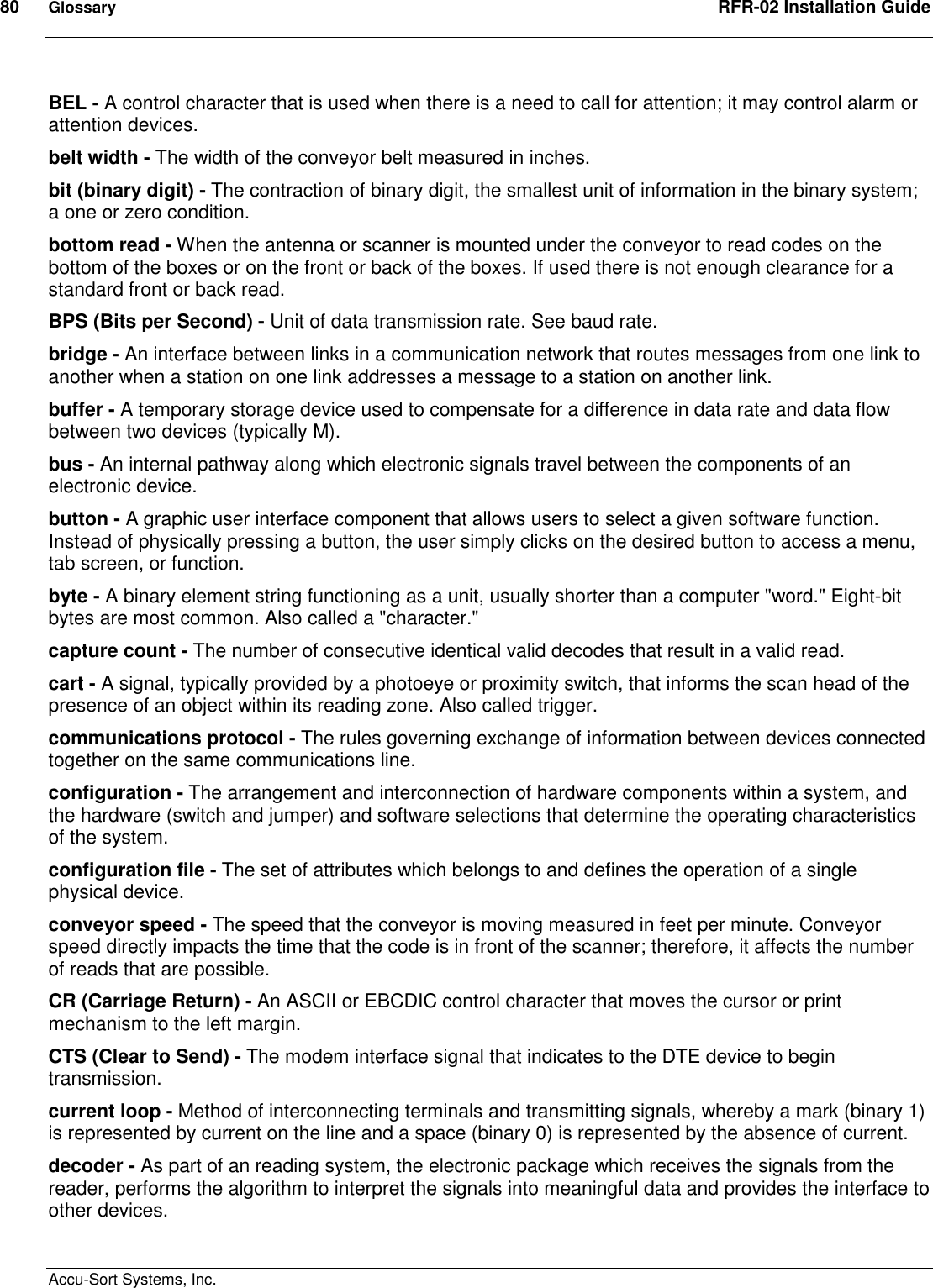 80  Glossary  RFR-02 Installation Guide  Accu-Sort Systems, Inc. BEL - A control character that is used when there is a need to call for attention; it may control alarm or attention devices.  belt width - The width of the conveyor belt measured in inches. bit (binary digit) - The contraction of binary digit, the smallest unit of information in the binary system; a one or zero condition. bottom read - When the antenna or scanner is mounted under the conveyor to read codes on the bottom of the boxes or on the front or back of the boxes. If used there is not enough clearance for a standard front or back read. BPS (Bits per Second) - Unit of data transmission rate. See baud rate. bridge - An interface between links in a communication network that routes messages from one link to another when a station on one link addresses a message to a station on another link. buffer - A temporary storage device used to compensate for a difference in data rate and data flow between two devices (typically M). bus - An internal pathway along which electronic signals travel between the components of an electronic device. button - A graphic user interface component that allows users to select a given software function. Instead of physically pressing a button, the user simply clicks on the desired button to access a menu, tab screen, or function. byte - A binary element string functioning as a unit, usually shorter than a computer &quot;word.&quot; Eight-bit bytes are most common. Also called a &quot;character.&quot; capture count - The number of consecutive identical valid decodes that result in a valid read. cart - A signal, typically provided by a photoeye or proximity switch, that informs the scan head of the presence of an object within its reading zone. Also called trigger.  communications protocol - The rules governing exchange of information between devices connected together on the same communications line. configuration - The arrangement and interconnection of hardware components within a system, and the hardware (switch and jumper) and software selections that determine the operating characteristics of the system. configuration file - The set of attributes which belongs to and defines the operation of a single physical device. conveyor speed - The speed that the conveyor is moving measured in feet per minute. Conveyor speed directly impacts the time that the code is in front of the scanner; therefore, it affects the number of reads that are possible. CR (Carriage Return) - An ASCII or EBCDIC control character that moves the cursor or print mechanism to the left margin. CTS (Clear to Send) - The modem interface signal that indicates to the DTE device to begin transmission. current loop - Method of interconnecting terminals and transmitting signals, whereby a mark (binary 1) is represented by current on the line and a space (binary 0) is represented by the absence of current. decoder - As part of an reading system, the electronic package which receives the signals from the reader, performs the algorithm to interpret the signals into meaningful data and provides the interface to other devices. 