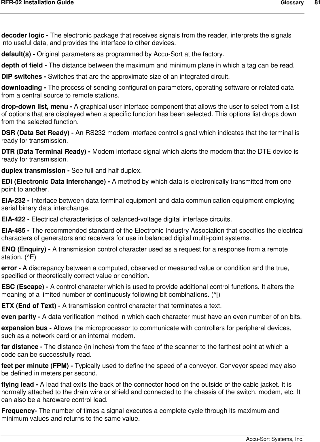 RFR-02 Installation Guide  Glossary  81    Accu-Sort Systems, Inc. decoder logic - The electronic package that receives signals from the reader, interprets the signals into useful data, and provides the interface to other devices. default(s) - Original parameters as programmed by Accu-Sort at the factory. depth of field - The distance between the maximum and minimum plane in which a tag can be read.  DIP switches - Switches that are the approximate size of an integrated circuit. downloading - The process of sending configuration parameters, operating software or related data from a central source to remote stations. drop-down list, menu - A graphical user interface component that allows the user to select from a list of options that are displayed when a specific function has been selected. This options list drops down from the selected function. DSR (Data Set Ready) - An RS232 modem interface control signal which indicates that the terminal is ready for transmission. DTR (Data Terminal Ready) - Modem interface signal which alerts the modem that the DTE device is ready for transmission. duplex transmission - See full and half duplex. EDI (Electronic Data Interchange) - A method by which data is electronically transmitted from one point to another. EIA-232 - Interface between data terminal equipment and data communication equipment employing serial binary data interchange. EIA-422 - Electrical characteristics of balanced-voltage digital interface circuits. EIA-485 - The recommended standard of the Electronic Industry Association that specifies the electrical characters of generators and receivers for use in balanced digital multi-point systems. ENQ (Enquiry) - A transmission control character used as a request for a response from a remote station. (^E) error - A discrepancy between a computed, observed or measured value or condition and the true, specified or theoretically correct value or condition. ESC (Escape) - A control character which is used to provide additional control functions. It alters the meaning of a limited number of continuously following bit combinations. (^[) ETX (End of Text) - A transmission control character that terminates a text. even parity - A data verification method in which each character must have an even number of on bits. expansion bus - Allows the microprocessor to communicate with controllers for peripheral devices, such as a network card or an internal modem. far distance - The distance (in inches) from the face of the scanner to the farthest point at which a code can be successfully read. feet per minute (FPM) - Typically used to define the speed of a conveyor. Conveyor speed may also be defined in meters per second. flying lead - A lead that exits the back of the connector hood on the outside of the cable jacket. It is normally attached to the drain wire or shield and connected to the chassis of the switch, modem, etc. It can also be a hardware control lead. Frequency- The number of times a signal executes a complete cycle through its maximum and minimum values and returns to the same value.  