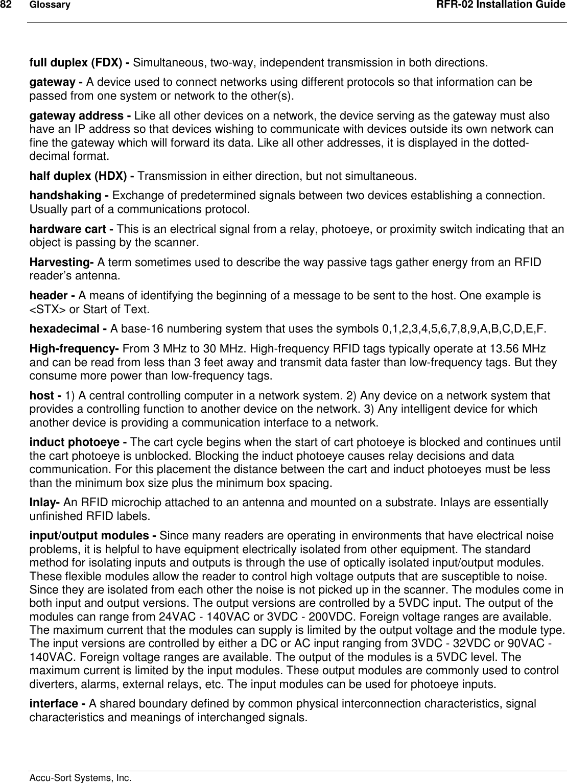 82  Glossary  RFR-02 Installation Guide  Accu-Sort Systems, Inc. full duplex (FDX) - Simultaneous, two-way, independent transmission in both directions. gateway - A device used to connect networks using different protocols so that information can be passed from one system or network to the other(s).  gateway address - Like all other devices on a network, the device serving as the gateway must also have an IP address so that devices wishing to communicate with devices outside its own network can fine the gateway which will forward its data. Like all other addresses, it is displayed in the dotted-decimal format. half duplex (HDX) - Transmission in either direction, but not simultaneous. handshaking - Exchange of predetermined signals between two devices establishing a connection. Usually part of a communications protocol. hardware cart - This is an electrical signal from a relay, photoeye, or proximity switch indicating that an object is passing by the scanner. Harvesting- A term sometimes used to describe the way passive tags gather energy from an RFID reader’s antenna. header - A means of identifying the beginning of a message to be sent to the host. One example is &lt;STX&gt; or Start of Text. hexadecimal - A base-16 numbering system that uses the symbols 0,1,2,3,4,5,6,7,8,9,A,B,C,D,E,F. High-frequency- From 3 MHz to 30 MHz. High-frequency RFID tags typically operate at 13.56 MHz and can be read from less than 3 feet away and transmit data faster than low-frequency tags. But they consume more power than low-frequency tags. host - 1) A central controlling computer in a network system. 2) Any device on a network system that provides a controlling function to another device on the network. 3) Any intelligent device for which another device is providing a communication interface to a network. induct photoeye - The cart cycle begins when the start of cart photoeye is blocked and continues until the cart photoeye is unblocked. Blocking the induct photoeye causes relay decisions and data communication. For this placement the distance between the cart and induct photoeyes must be less than the minimum box size plus the minimum box spacing. Inlay- An RFID microchip attached to an antenna and mounted on a substrate. Inlays are essentially unfinished RFID labels. input/output modules - Since many readers are operating in environments that have electrical noise problems, it is helpful to have equipment electrically isolated from other equipment. The standard method for isolating inputs and outputs is through the use of optically isolated input/output modules. These flexible modules allow the reader to control high voltage outputs that are susceptible to noise. Since they are isolated from each other the noise is not picked up in the scanner. The modules come in both input and output versions. The output versions are controlled by a 5VDC input. The output of the modules can range from 24VAC - 140VAC or 3VDC - 200VDC. Foreign voltage ranges are available. The maximum current that the modules can supply is limited by the output voltage and the module type. The input versions are controlled by either a DC or AC input ranging from 3VDC - 32VDC or 90VAC - 140VAC. Foreign voltage ranges are available. The output of the modules is a 5VDC level. The maximum current is limited by the input modules. These output modules are commonly used to control diverters, alarms, external relays, etc. The input modules can be used for photoeye inputs. interface - A shared boundary defined by common physical interconnection characteristics, signal characteristics and meanings of interchanged signals. 