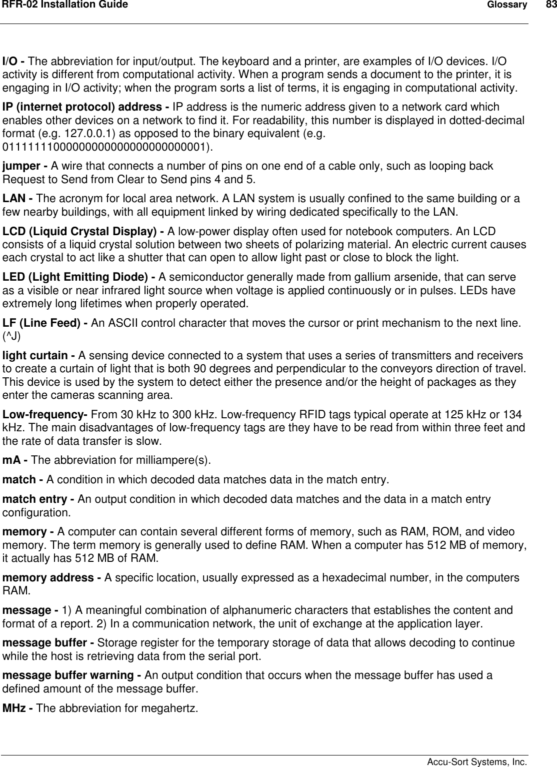 RFR-02 Installation Guide  Glossary  83    Accu-Sort Systems, Inc. I/O - The abbreviation for input/output. The keyboard and a printer, are examples of I/O devices. I/O activity is different from computational activity. When a program sends a document to the printer, it is engaging in I/O activity; when the program sorts a list of terms, it is engaging in computational activity. IP (internet protocol) address - IP address is the numeric address given to a network card which enables other devices on a network to find it. For readability, this number is displayed in dotted-decimal format (e.g. 127.0.0.1) as opposed to the binary equivalent (e.g. 01111111000000000000000000000001).  jumper - A wire that connects a number of pins on one end of a cable only, such as looping back Request to Send from Clear to Send pins 4 and 5. LAN - The acronym for local area network. A LAN system is usually confined to the same building or a few nearby buildings, with all equipment linked by wiring dedicated specifically to the LAN. LCD (Liquid Crystal Display) - A low-power display often used for notebook computers. An LCD consists of a liquid crystal solution between two sheets of polarizing material. An electric current causes each crystal to act like a shutter that can open to allow light past or close to block the light. LED (Light Emitting Diode) - A semiconductor generally made from gallium arsenide, that can serve as a visible or near infrared light source when voltage is applied continuously or in pulses. LEDs have extremely long lifetimes when properly operated. LF (Line Feed) - An ASCII control character that moves the cursor or print mechanism to the next line. (^J) light curtain - A sensing device connected to a system that uses a series of transmitters and receivers to create a curtain of light that is both 90 degrees and perpendicular to the conveyors direction of travel. This device is used by the system to detect either the presence and/or the height of packages as they enter the cameras scanning area. Low-frequency- From 30 kHz to 300 kHz. Low-frequency RFID tags typical operate at 125 kHz or 134 kHz. The main disadvantages of low-frequency tags are they have to be read from within three feet and the rate of data transfer is slow. mA - The abbreviation for milliampere(s). match - A condition in which decoded data matches data in the match entry. match entry - An output condition in which decoded data matches and the data in a match entry configuration. memory - A computer can contain several different forms of memory, such as RAM, ROM, and video memory. The term memory is generally used to define RAM. When a computer has 512 MB of memory, it actually has 512 MB of RAM. memory address - A specific location, usually expressed as a hexadecimal number, in the computers RAM. message - 1) A meaningful combination of alphanumeric characters that establishes the content and format of a report. 2) In a communication network, the unit of exchange at the application layer. message buffer - Storage register for the temporary storage of data that allows decoding to continue while the host is retrieving data from the serial port. message buffer warning - An output condition that occurs when the message buffer has used a defined amount of the message buffer. MHz - The abbreviation for megahertz. 