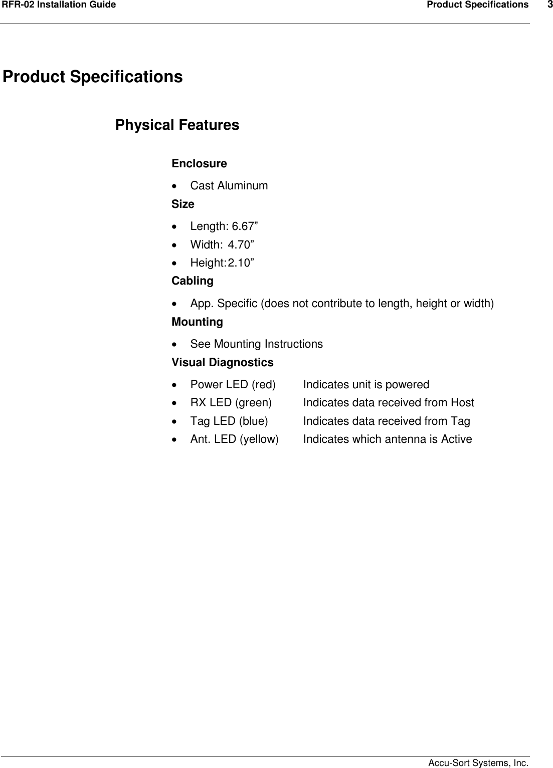 RFR-02 Installation Guide  Product Specifications  3    Accu-Sort Systems, Inc. Product Specifications  Physical Features  Enclosure   Cast Aluminum Size   Length: 6.67”   Width:  4.70”   Height: 2.10” Cabling   App. Specific (does not contribute to length, height or width) Mounting   See Mounting Instructions Visual Diagnostics   Power LED (red)  Indicates unit is powered   RX LED (green)  Indicates data received from Host   Tag LED (blue)  Indicates data received from Tag   Ant. LED (yellow)  Indicates which antenna is Active  