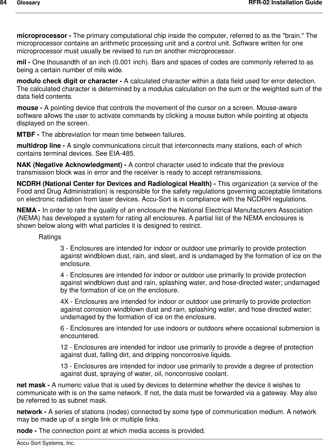 84  Glossary  RFR-02 Installation Guide  Accu-Sort Systems, Inc. microprocessor - The primary computational chip inside the computer, referred to as the &quot;brain.&quot; The microprocessor contains an arithmetic processing unit and a control unit. Software written for one microprocessor must usually be revised to run on another microprocessor. mil - One thousandth of an inch (0.001 inch). Bars and spaces of codes are commonly referred to as being a certain number of mils wide. modulo check digit or character - A calculated character within a data field used for error detection. The calculated character is determined by a modulus calculation on the sum or the weighted sum of the data field contents.  mouse - A pointing device that controls the movement of the cursor on a screen. Mouse-aware software allows the user to activate commands by clicking a mouse button while pointing at objects displayed on the screen. MTBF - The abbreviation for mean time between failures.  multidrop line - A single communications circuit that interconnects many stations, each of which contains terminal devices. See EIA-485.  NAK (Negative Acknowledgment) - A control character used to indicate that the previous transmission block was in error and the receiver is ready to accept retransmissions.  NCDRH (National Center for Devices and Radiological Health) - This organization (a service of the Food and Drug Administration) is responsible for the safety regulations governing acceptable limitations on electronic radiation from laser devices. Accu-Sort is in compliance with the NCDRH regulations.  NEMA - In order to rate the quality of an enclosure the National Electrical Manufacturers Association (NEMA) has developed a system for rating all enclosures. A partial list of the NEMA enclosures is shown below along with what particles it is designed to restrict.  Ratings  3 - Enclosures are intended for indoor or outdoor use primarily to provide protection against windblown dust, rain, and sleet, and is undamaged by the formation of ice on the enclosure.  4 - Enclosures are intended for indoor or outdoor use primarily to provide protection against windblown dust and rain, splashing water, and hose-directed water; undamaged by the formation of ice on the enclosure.  4X - Enclosures are intended for indoor or outdoor use primarily to provide protection against corrosion windblown dust and rain, splashing water, and hose directed water; undamaged by the formation of ice on the enclosure.  6 - Enclosures are intended for use indoors or outdoors where occasional submersion is encountered.  12 - Enclosures are intended for indoor use primarily to provide a degree of protection against dust, falling dirt, and dripping noncorrosive liquids.  13 - Enclosures are intended for indoor use primarily to provide a degree of protection against dust, spraying of water, oil, noncorrosive coolant.  net mask - A numeric value that is used by devices to determine whether the device it wishes to communicate with is on the same network. If not, the data must be forwarded via a gateway. May also be referred to as subnet mask.  network - A series of stations (nodes) connected by some type of communication medium. A network may be made up of a single link or multiple links.  node - The connection point at which media access is provided.  