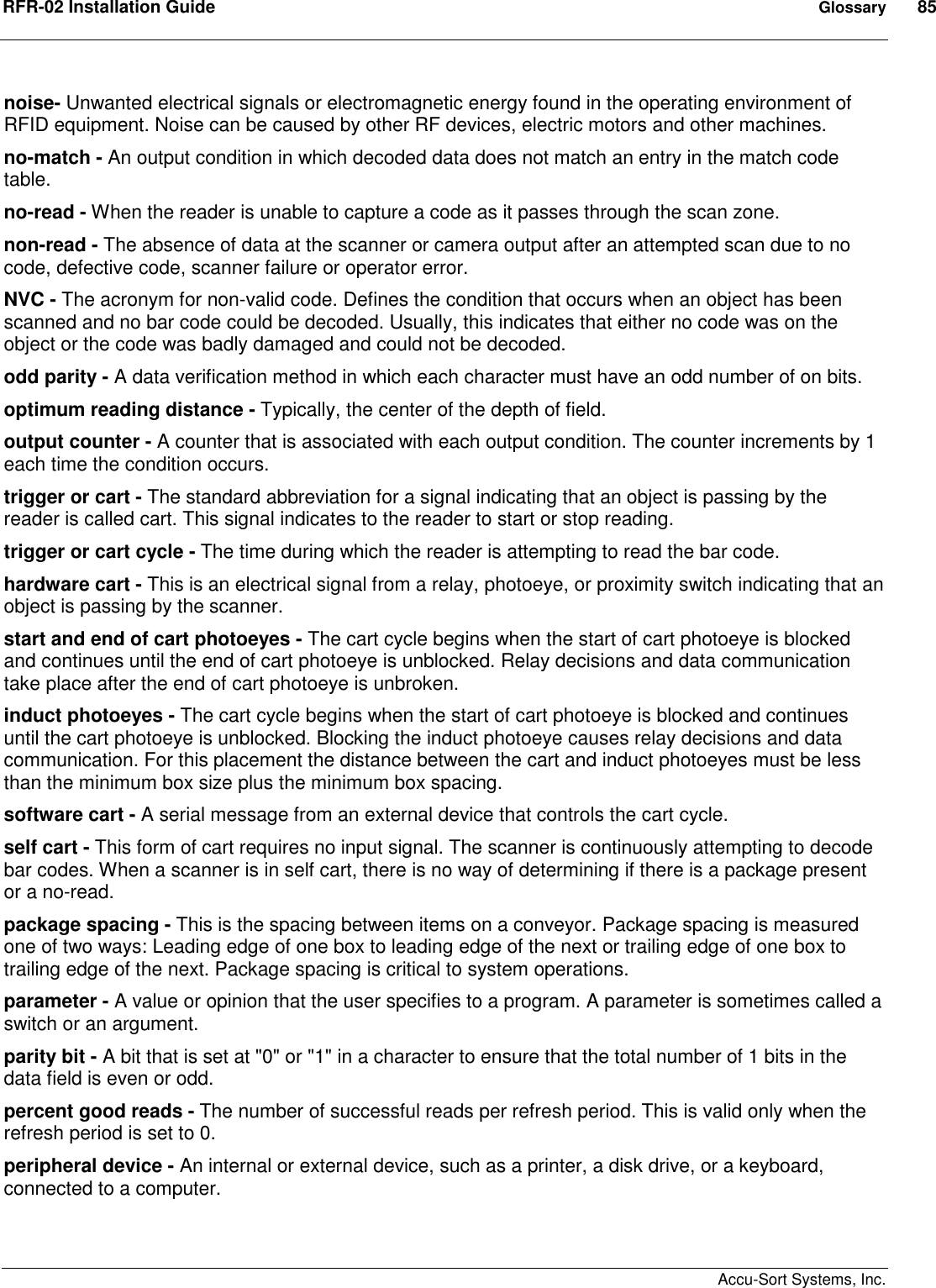 RFR-02 Installation Guide  Glossary  85    Accu-Sort Systems, Inc. noise- Unwanted electrical signals or electromagnetic energy found in the operating environment of RFID equipment. Noise can be caused by other RF devices, electric motors and other machines. no-match - An output condition in which decoded data does not match an entry in the match code table.  no-read - When the reader is unable to capture a code as it passes through the scan zone.  non-read - The absence of data at the scanner or camera output after an attempted scan due to no code, defective code, scanner failure or operator error.  NVC - The acronym for non-valid code. Defines the condition that occurs when an object has been scanned and no bar code could be decoded. Usually, this indicates that either no code was on the object or the code was badly damaged and could not be decoded.  odd parity - A data verification method in which each character must have an odd number of on bits.  optimum reading distance - Typically, the center of the depth of field.  output counter - A counter that is associated with each output condition. The counter increments by 1 each time the condition occurs.  trigger or cart - The standard abbreviation for a signal indicating that an object is passing by the reader is called cart. This signal indicates to the reader to start or stop reading.  trigger or cart cycle - The time during which the reader is attempting to read the bar code.  hardware cart - This is an electrical signal from a relay, photoeye, or proximity switch indicating that an object is passing by the scanner.  start and end of cart photoeyes - The cart cycle begins when the start of cart photoeye is blocked and continues until the end of cart photoeye is unblocked. Relay decisions and data communication take place after the end of cart photoeye is unbroken.  induct photoeyes - The cart cycle begins when the start of cart photoeye is blocked and continues until the cart photoeye is unblocked. Blocking the induct photoeye causes relay decisions and data communication. For this placement the distance between the cart and induct photoeyes must be less than the minimum box size plus the minimum box spacing.  software cart - A serial message from an external device that controls the cart cycle.  self cart - This form of cart requires no input signal. The scanner is continuously attempting to decode bar codes. When a scanner is in self cart, there is no way of determining if there is a package present or a no-read.  package spacing - This is the spacing between items on a conveyor. Package spacing is measured one of two ways: Leading edge of one box to leading edge of the next or trailing edge of one box to trailing edge of the next. Package spacing is critical to system operations.  parameter - A value or opinion that the user specifies to a program. A parameter is sometimes called a switch or an argument.  parity bit - A bit that is set at &quot;0&quot; or &quot;1&quot; in a character to ensure that the total number of 1 bits in the data field is even or odd.  percent good reads - The number of successful reads per refresh period. This is valid only when the refresh period is set to 0.  peripheral device - An internal or external device, such as a printer, a disk drive, or a keyboard, connected to a computer.  