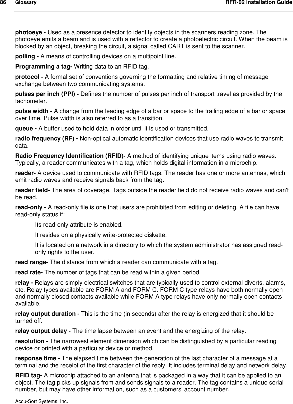 86  Glossary  RFR-02 Installation Guide  Accu-Sort Systems, Inc. photoeye - Used as a presence detector to identify objects in the scanners reading zone. The photoeye emits a beam and is used with a reflector to create a photoelectric circuit. When the beam is blocked by an object, breaking the circuit, a signal called CART is sent to the scanner.  polling - A means of controlling devices on a multipoint line.  Programming a tag- Writing data to an RFID tag. protocol - A formal set of conventions governing the formatting and relative timing of message exchange between two communicating systems.  pulses per inch (PPI) - Defines the number of pulses per inch of transport travel as provided by the tachometer.  pulse width - A change from the leading edge of a bar or space to the trailing edge of a bar or space over time. Pulse width is also referred to as a transition.  queue - A buffer used to hold data in order until it is used or transmitted.  radio frequency (RF) - Non-optical automatic identification devices that use radio waves to transmit data.  Radio Frequency Identification (RFID)- A method of identifying unique items using radio waves. Typically, a reader communicates with a tag, which holds digital information in a microchip. reader- A device used to communicate with RFID tags. The reader has one or more antennas, which emit radio waves and receive signals back from the tag. reader field- The area of coverage. Tags outside the reader field do not receive radio waves and can&apos;t be read. read-only - A read-only file is one that users are prohibited from editing or deleting. A file can have read-only status if: Its read-only attribute is enabled.  It resides on a physically write-protected diskette.  It is located on a network in a directory to which the system administrator has assigned read-only rights to the user.  read range- The distance from which a reader can communicate with a tag. read rate- The number of tags that can be read within a given period. relay - Relays are simply electrical switches that are typically used to control external diverts, alarms, etc. Relay types available are FORM A and FORM C. FORM C type relays have both normally open and normally closed contacts available while FORM A type relays have only normally open contacts available.  relay output duration - This is the time (in seconds) after the relay is energized that it should be turned off.  relay output delay - The time lapse between an event and the energizing of the relay.  resolution - The narrowest element dimension which can be distinguished by a particular reading device or printed with a particular device or method.  response time - The elapsed time between the generation of the last character of a message at a terminal and the receipt of the first character of the reply. It includes terminal delay and network delay.  RFID tag- A microchip attached to an antenna that is packaged in a way that it can be applied to an object. The tag picks up signals from and sends signals to a reader. The tag contains a unique serial number, but may have other information, such as a customers&apos; account number. 