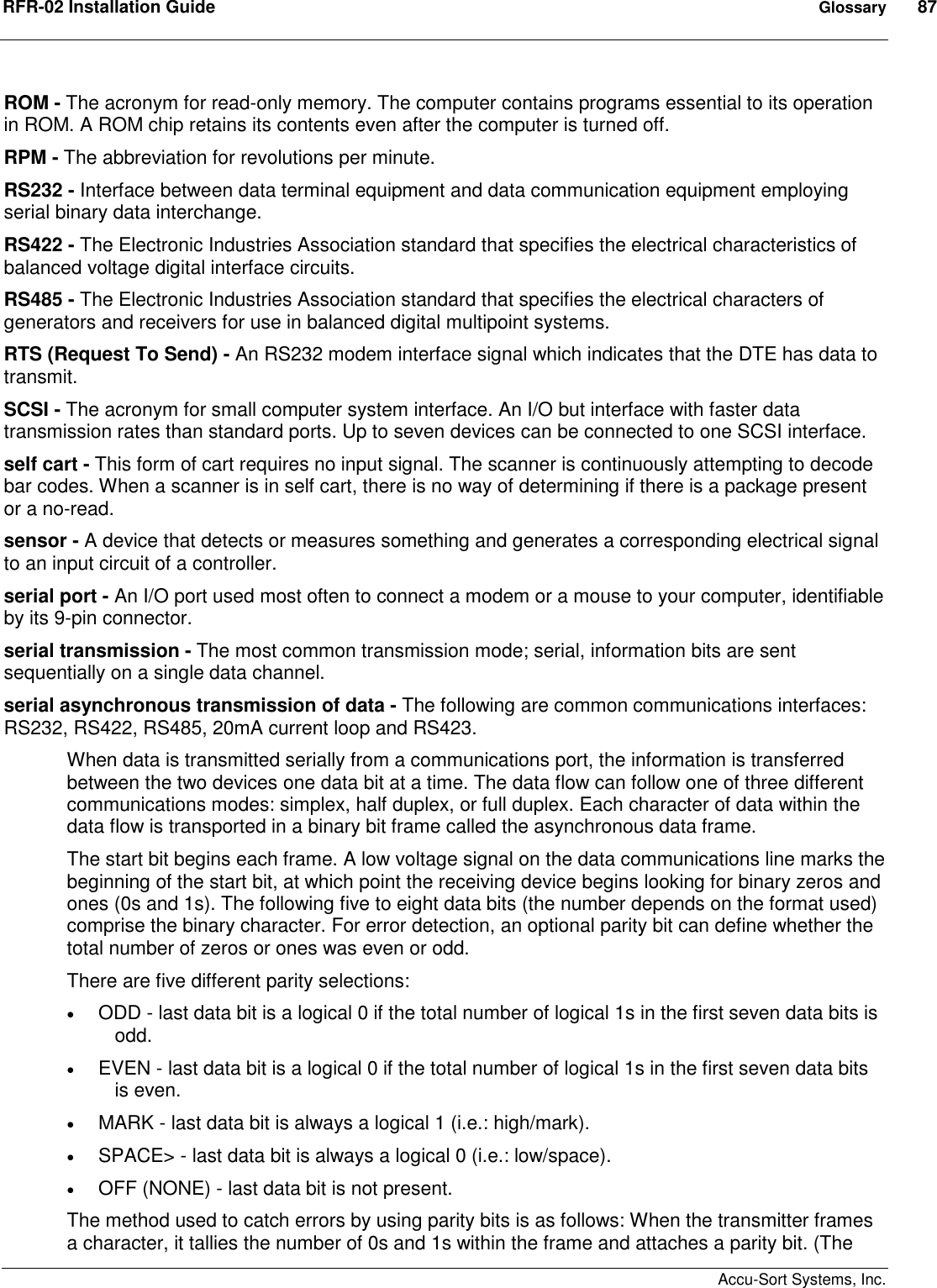 RFR-02 Installation Guide  Glossary  87    Accu-Sort Systems, Inc. ROM - The acronym for read-only memory. The computer contains programs essential to its operation in ROM. A ROM chip retains its contents even after the computer is turned off.  RPM - The abbreviation for revolutions per minute.  RS232 - Interface between data terminal equipment and data communication equipment employing serial binary data interchange.  RS422 - The Electronic Industries Association standard that specifies the electrical characteristics of balanced voltage digital interface circuits.  RS485 - The Electronic Industries Association standard that specifies the electrical characters of generators and receivers for use in balanced digital multipoint systems.  RTS (Request To Send) - An RS232 modem interface signal which indicates that the DTE has data to transmit.  SCSI - The acronym for small computer system interface. An I/O but interface with faster data transmission rates than standard ports. Up to seven devices can be connected to one SCSI interface.  self cart - This form of cart requires no input signal. The scanner is continuously attempting to decode bar codes. When a scanner is in self cart, there is no way of determining if there is a package present or a no-read.  sensor - A device that detects or measures something and generates a corresponding electrical signal to an input circuit of a controller.  serial port - An I/O port used most often to connect a modem or a mouse to your computer, identifiable by its 9-pin connector.  serial transmission - The most common transmission mode; serial, information bits are sent sequentially on a single data channel.  serial asynchronous transmission of data - The following are common communications interfaces: RS232, RS422, RS485, 20mA current loop and RS423.  When data is transmitted serially from a communications port, the information is transferred between the two devices one data bit at a time. The data flow can follow one of three different communications modes: simplex, half duplex, or full duplex. Each character of data within the data flow is transported in a binary bit frame called the asynchronous data frame.  The start bit begins each frame. A low voltage signal on the data communications line marks the beginning of the start bit, at which point the receiving device begins looking for binary zeros and ones (0s and 1s). The following five to eight data bits (the number depends on the format used) comprise the binary character. For error detection, an optional parity bit can define whether the total number of zeros or ones was even or odd.  There are five different parity selections:   ODD - last data bit is a logical 0 if the total number of logical 1s in the first seven data bits is odd.   EVEN - last data bit is a logical 0 if the total number of logical 1s in the first seven data bits is even.   MARK - last data bit is always a logical 1 (i.e.: high/mark).   SPACE&gt; - last data bit is always a logical 0 (i.e.: low/space).   OFF (NONE) - last data bit is not present.  The method used to catch errors by using parity bits is as follows: When the transmitter frames a character, it tallies the number of 0s and 1s within the frame and attaches a parity bit. (The 