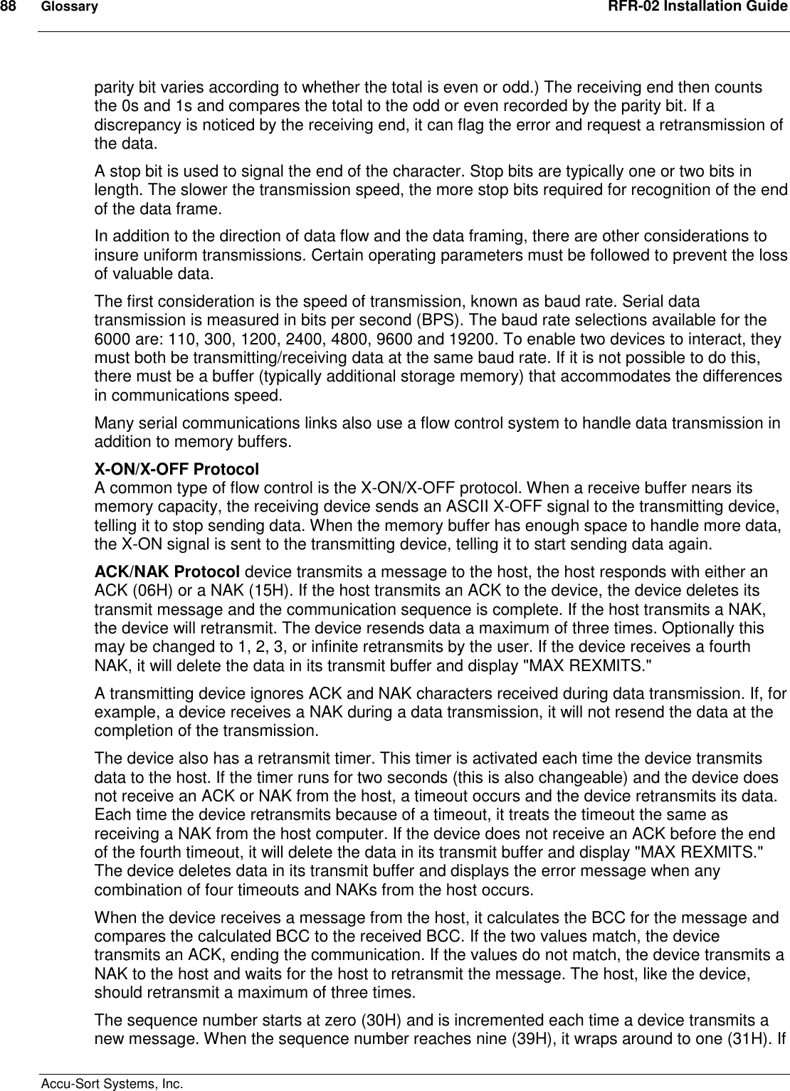 88  Glossary  RFR-02 Installation Guide  Accu-Sort Systems, Inc. parity bit varies according to whether the total is even or odd.) The receiving end then counts the 0s and 1s and compares the total to the odd or even recorded by the parity bit. If a discrepancy is noticed by the receiving end, it can flag the error and request a retransmission of the data.  A stop bit is used to signal the end of the character. Stop bits are typically one or two bits in length. The slower the transmission speed, the more stop bits required for recognition of the end of the data frame.  In addition to the direction of data flow and the data framing, there are other considerations to insure uniform transmissions. Certain operating parameters must be followed to prevent the loss of valuable data.  The first consideration is the speed of transmission, known as baud rate. Serial data transmission is measured in bits per second (BPS). The baud rate selections available for the 6000 are: 110, 300, 1200, 2400, 4800, 9600 and 19200. To enable two devices to interact, they must both be transmitting/receiving data at the same baud rate. If it is not possible to do this, there must be a buffer (typically additional storage memory) that accommodates the differences in communications speed.  Many serial communications links also use a flow control system to handle data transmission in addition to memory buffers.  X-ON/X-OFF Protocol A common type of flow control is the X-ON/X-OFF protocol. When a receive buffer nears its memory capacity, the receiving device sends an ASCII X-OFF signal to the transmitting device, telling it to stop sending data. When the memory buffer has enough space to handle more data, the X-ON signal is sent to the transmitting device, telling it to start sending data again.  ACK/NAK Protocol device transmits a message to the host, the host responds with either an ACK (06H) or a NAK (15H). If the host transmits an ACK to the device, the device deletes its transmit message and the communication sequence is complete. If the host transmits a NAK, the device will retransmit. The device resends data a maximum of three times. Optionally this may be changed to 1, 2, 3, or infinite retransmits by the user. If the device receives a fourth NAK, it will delete the data in its transmit buffer and display &quot;MAX REXMITS.&quot;  A transmitting device ignores ACK and NAK characters received during data transmission. If, for example, a device receives a NAK during a data transmission, it will not resend the data at the completion of the transmission.  The device also has a retransmit timer. This timer is activated each time the device transmits data to the host. If the timer runs for two seconds (this is also changeable) and the device does not receive an ACK or NAK from the host, a timeout occurs and the device retransmits its data. Each time the device retransmits because of a timeout, it treats the timeout the same as receiving a NAK from the host computer. If the device does not receive an ACK before the end of the fourth timeout, it will delete the data in its transmit buffer and display &quot;MAX REXMITS.&quot; The device deletes data in its transmit buffer and displays the error message when any combination of four timeouts and NAKs from the host occurs.  When the device receives a message from the host, it calculates the BCC for the message and compares the calculated BCC to the received BCC. If the two values match, the device transmits an ACK, ending the communication. If the values do not match, the device transmits a NAK to the host and waits for the host to retransmit the message. The host, like the device, should retransmit a maximum of three times.  The sequence number starts at zero (30H) and is incremented each time a device transmits a new message. When the sequence number reaches nine (39H), it wraps around to one (31H). If 