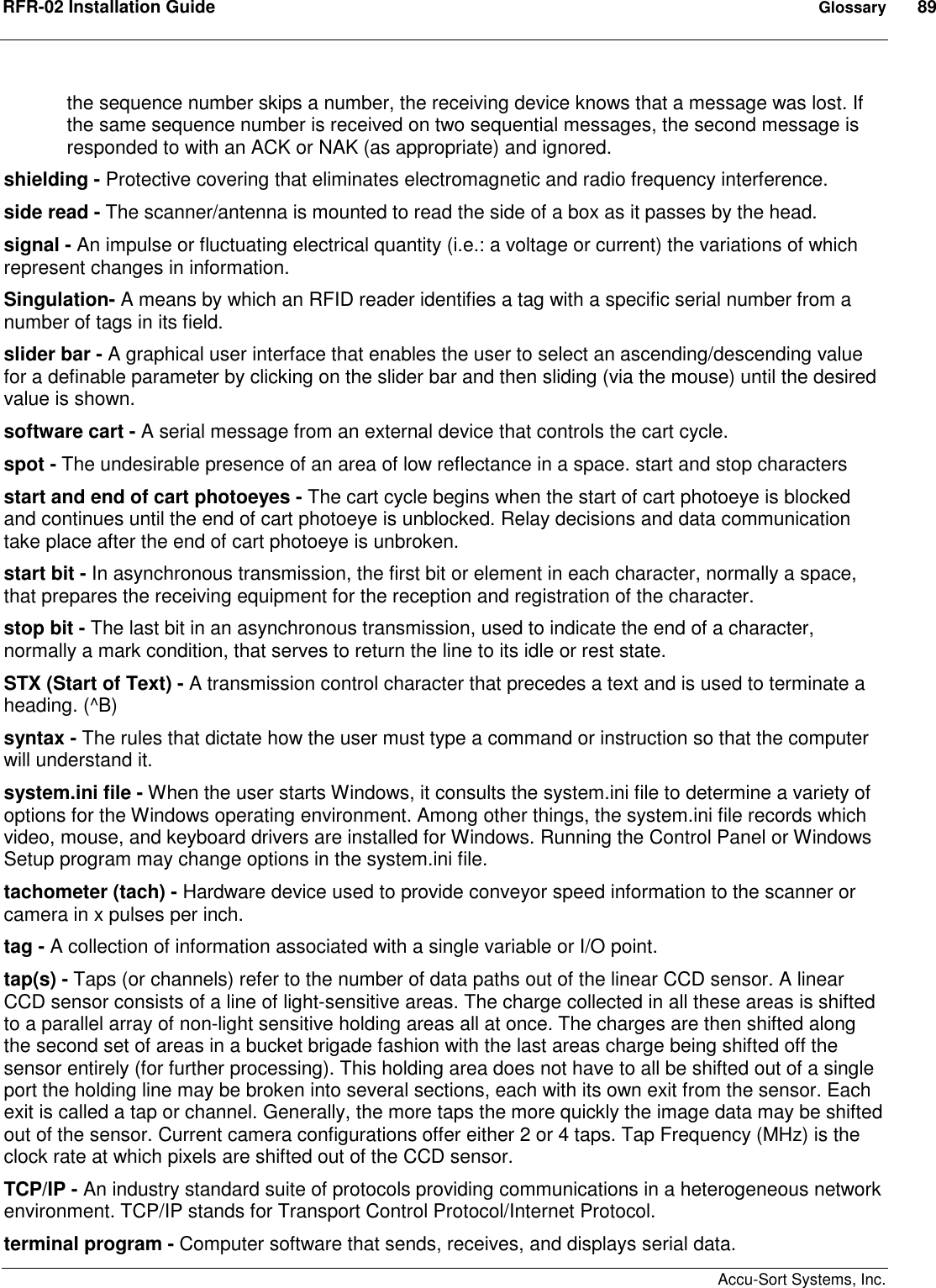 RFR-02 Installation Guide  Glossary  89    Accu-Sort Systems, Inc. the sequence number skips a number, the receiving device knows that a message was lost. If the same sequence number is received on two sequential messages, the second message is responded to with an ACK or NAK (as appropriate) and ignored.  shielding - Protective covering that eliminates electromagnetic and radio frequency interference.  side read - The scanner/antenna is mounted to read the side of a box as it passes by the head.  signal - An impulse or fluctuating electrical quantity (i.e.: a voltage or current) the variations of which represent changes in information.  Singulation- A means by which an RFID reader identifies a tag with a specific serial number from a number of tags in its field. slider bar - A graphical user interface that enables the user to select an ascending/descending value for a definable parameter by clicking on the slider bar and then sliding (via the mouse) until the desired value is shown.  software cart - A serial message from an external device that controls the cart cycle.  spot - The undesirable presence of an area of low reflectance in a space. start and stop characters  start and end of cart photoeyes - The cart cycle begins when the start of cart photoeye is blocked and continues until the end of cart photoeye is unblocked. Relay decisions and data communication take place after the end of cart photoeye is unbroken.  start bit - In asynchronous transmission, the first bit or element in each character, normally a space, that prepares the receiving equipment for the reception and registration of the character.  stop bit - The last bit in an asynchronous transmission, used to indicate the end of a character, normally a mark condition, that serves to return the line to its idle or rest state.  STX (Start of Text) - A transmission control character that precedes a text and is used to terminate a heading. (^B)  syntax - The rules that dictate how the user must type a command or instruction so that the computer will understand it.  system.ini file - When the user starts Windows, it consults the system.ini file to determine a variety of options for the Windows operating environment. Among other things, the system.ini file records which video, mouse, and keyboard drivers are installed for Windows. Running the Control Panel or Windows Setup program may change options in the system.ini file.  tachometer (tach) - Hardware device used to provide conveyor speed information to the scanner or camera in x pulses per inch.  tag - A collection of information associated with a single variable or I/O point.  tap(s) - Taps (or channels) refer to the number of data paths out of the linear CCD sensor. A linear CCD sensor consists of a line of light-sensitive areas. The charge collected in all these areas is shifted to a parallel array of non-light sensitive holding areas all at once. The charges are then shifted along the second set of areas in a bucket brigade fashion with the last areas charge being shifted off the sensor entirely (for further processing). This holding area does not have to all be shifted out of a single port the holding line may be broken into several sections, each with its own exit from the sensor. Each exit is called a tap or channel. Generally, the more taps the more quickly the image data may be shifted out of the sensor. Current camera configurations offer either 2 or 4 taps. Tap Frequency (MHz) is the clock rate at which pixels are shifted out of the CCD sensor.  TCP/IP - An industry standard suite of protocols providing communications in a heterogeneous network environment. TCP/IP stands for Transport Control Protocol/Internet Protocol.  terminal program - Computer software that sends, receives, and displays serial data.  