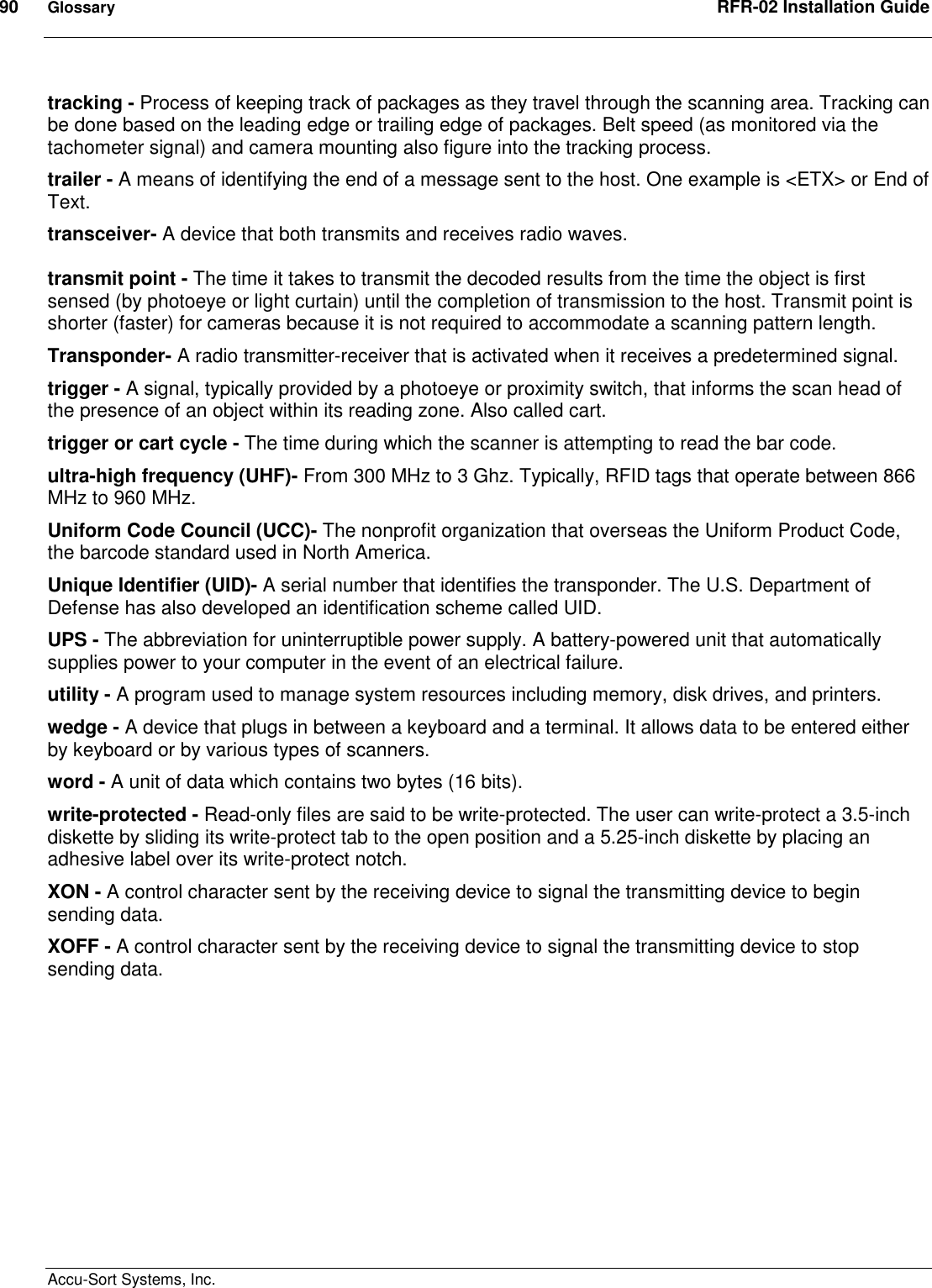 90  Glossary  RFR-02 Installation Guide  Accu-Sort Systems, Inc. tracking - Process of keeping track of packages as they travel through the scanning area. Tracking can be done based on the leading edge or trailing edge of packages. Belt speed (as monitored via the tachometer signal) and camera mounting also figure into the tracking process.  trailer - A means of identifying the end of a message sent to the host. One example is &lt;ETX&gt; or End of Text.  transceiver- A device that both transmits and receives radio waves.  transmit point - The time it takes to transmit the decoded results from the time the object is first sensed (by photoeye or light curtain) until the completion of transmission to the host. Transmit point is shorter (faster) for cameras because it is not required to accommodate a scanning pattern length.  Transponder- A radio transmitter-receiver that is activated when it receives a predetermined signal.  trigger - A signal, typically provided by a photoeye or proximity switch, that informs the scan head of the presence of an object within its reading zone. Also called cart. trigger or cart cycle - The time during which the scanner is attempting to read the bar code.  ultra-high frequency (UHF)- From 300 MHz to 3 Ghz. Typically, RFID tags that operate between 866 MHz to 960 MHz. Uniform Code Council (UCC)- The nonprofit organization that overseas the Uniform Product Code, the barcode standard used in North America. Unique Identifier (UID)- A serial number that identifies the transponder. The U.S. Department of Defense has also developed an identification scheme called UID. UPS - The abbreviation for uninterruptible power supply. A battery-powered unit that automatically supplies power to your computer in the event of an electrical failure.  utility - A program used to manage system resources including memory, disk drives, and printers.  wedge - A device that plugs in between a keyboard and a terminal. It allows data to be entered either by keyboard or by various types of scanners.  word - A unit of data which contains two bytes (16 bits).  write-protected - Read-only files are said to be write-protected. The user can write-protect a 3.5-inch diskette by sliding its write-protect tab to the open position and a 5.25-inch diskette by placing an adhesive label over its write-protect notch.  XON - A control character sent by the receiving device to signal the transmitting device to begin sending data.  XOFF - A control character sent by the receiving device to signal the transmitting device to stop sending data.  