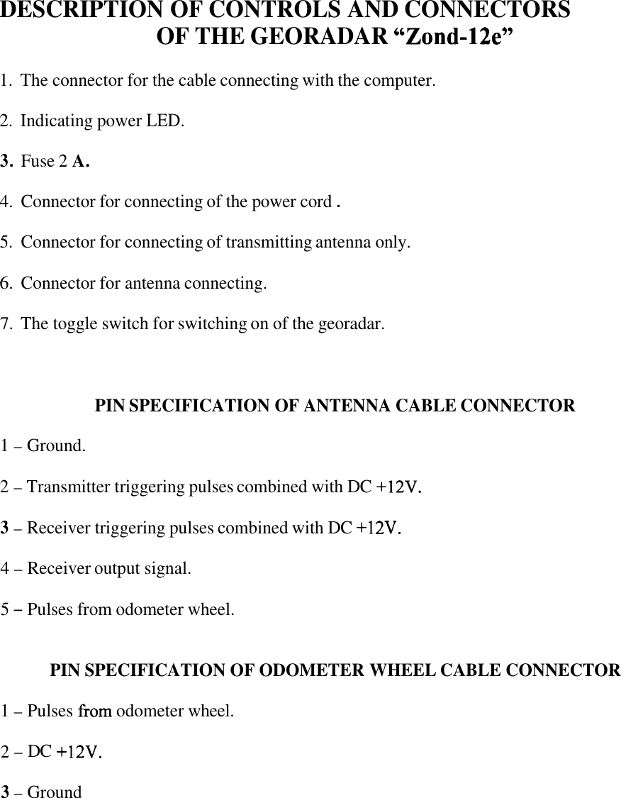 DESCRIPTION OF CONTROLS AND CONNECTORS OF THE GEORADAR ccZond-12e&quot; 1. The connector for the cable connecting with the computer. 2.  Indicating power LED. 3. Fuse 2 A. 4. Connector for connecting of the power cord . 5. Connector for connecting of transmitting antenna only. 6. Connector for antenna connecting. 7. The toggle switch for switching on of the georadar. PIN SPECIFICATION OF ANTENNA CABLE CONNECTOR 1 - Ground. 2 - Transmitter triggering pulses combined with DC +12V. 3 - Receiver triggering pulses combined with DC +12V. 4 - Receiver output signal. 5 - Pulses from odometer wheel. PIN SPECIFICATION OF ODOMETER WHEEL CABLE CONNECTOR 1 - Pulses from odometer wheel. 2 - DC +12V. 3 - Ground 