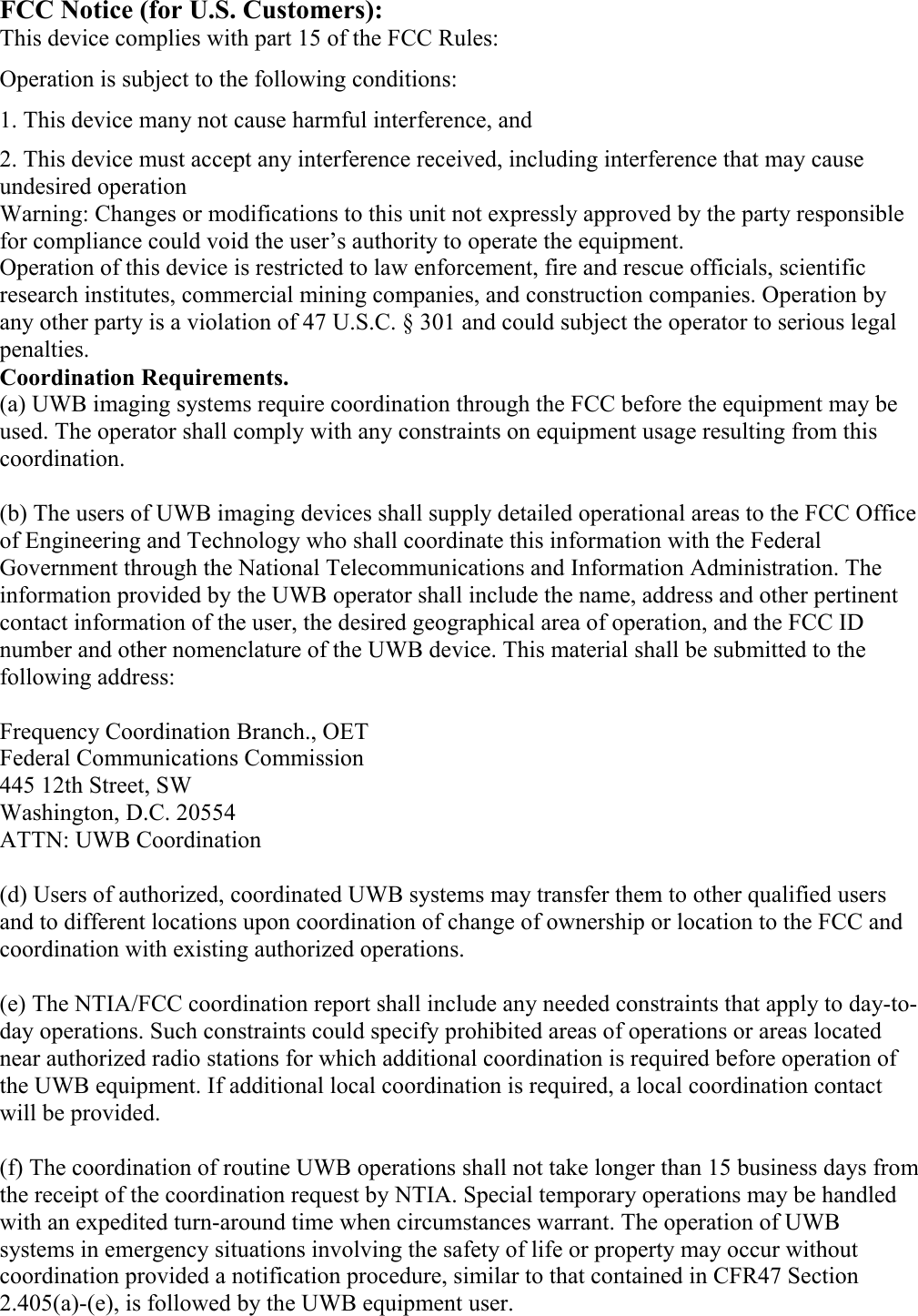 FCC Notice (for U.S. Customers): This device complies with part 15 of the FCC Rules: Operation is subject to the following conditions: 1. This device many not cause harmful interference, and 2. This device must accept any interference received, including interference that may cause undesired operation Warning: Changes or modifications to this unit not expressly approved by the party responsible for compliance could void the user’s authority to operate the equipment. Operation of this device is restricted to law enforcement, fire and rescue officials, scientific research institutes, commercial mining companies, and construction companies. Operation by any other party is a violation of 47 U.S.C. § 301 and could subject the operator to serious legal penalties. Coordination Requirements. (a) UWB imaging systems require coordination through the FCC before the equipment may be used. The operator shall comply with any constraints on equipment usage resulting from this coordination.  (b) The users of UWB imaging devices shall supply detailed operational areas to the FCC Office of Engineering and Technology who shall coordinate this information with the Federal Government through the National Telecommunications and Information Administration. The information provided by the UWB operator shall include the name, address and other pertinent contact information of the user, the desired geographical area of operation, and the FCC ID number and other nomenclature of the UWB device. This material shall be submitted to the following address:  Frequency Coordination Branch., OET Federal Communications Commission 445 12th Street, SW Washington, D.C. 20554 ATTN: UWB Coordination  (d) Users of authorized, coordinated UWB systems may transfer them to other qualified users and to different locations upon coordination of change of ownership or location to the FCC and coordination with existing authorized operations.  (e) The NTIA/FCC coordination report shall include any needed constraints that apply to day-to-day operations. Such constraints could specify prohibited areas of operations or areas located near authorized radio stations for which additional coordination is required before operation of the UWB equipment. If additional local coordination is required, a local coordination contact will be provided.  (f) The coordination of routine UWB operations shall not take longer than 15 business days from the receipt of the coordination request by NTIA. Special temporary operations may be handled with an expedited turn-around time when circumstances warrant. The operation of UWB systems in emergency situations involving the safety of life or property may occur without coordination provided a notification procedure, similar to that contained in CFR47 Section 2.405(a)-(e), is followed by the UWB equipment user. 
