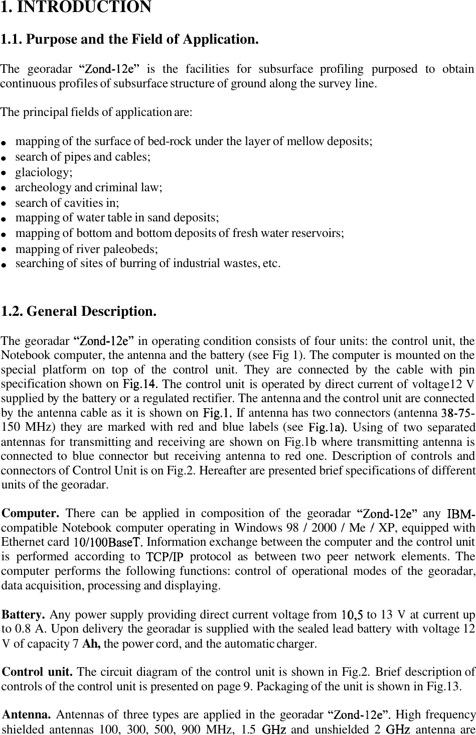 &quot;Zond-12e&quot; &quot;Zond-12e&quot; Fig.14. Fig.1.  38-75- Fig.la). &quot;Zond-12e&quot;  IBM- 1  1  1 10/100BaseT. TCPIIP 10,5 &quot;Zond-12e&quot;. GHz  GHz 1. INTRODUCTION 1.1. Purpose and the Field of Application. The  georadar  is  the  facilities  for  subsurface  profiling  purposed  to  obtain continuous profiles of subsurface structure of ground along the survey line. The principal fields of application are: mapping of the surface of bed-rock under the layer of mellow deposits; search of pipes and cables; glaciology; archeology and criminal law; search of cavities in; mapping of water table in sand deposits; mapping of bottom and bottom deposits of fresh water reservoirs; mapping of river paleobeds; searching of sites of burring of industrial wastes, etc. 1.2. General Description. The georadar  in operating condition consists of  four units: the control unit, the Notebook computer, the antenna and the battery (see Fig 1). The computer is mounted on the special  platform  on  top  of  the  control  unit.  They  are  connected  by  the  cable  with  pin specification shown on  The control unit is operated by direct current of voltage12 V supplied by  the battery or a regulated rectifier. The antenna and the control unit are connected by the antenna cable as it is shown on  If  antenna has two connectors (antenna 150 MHz) they  are marked  with red and  blue  labels (see  Using of  two  separated antennas for transmitting and receiving are shown on Fig. lb where transmitting antenna is connected to blue connector  but  receiving antenna to  red  one.  Description of controls and connectors of Control Unit is on Fig.2. Hereafter are presented brief specifications of different units of the georadar. Computer. There  can  be  applied  in  composition of  the  georadar  any compatible Notebook computer operating in Windows 98  2000  Me  XP, equipped with Ethernet card  Information exchange between the computer and the control unit is  performed  according  to  protocol as between  two  peer  network  elements.  The computer  performs the  following functions: control of  operational  modes of  the  georadar, data acquisition, processing and displaying. Battery. Any power supply providing direct current voltage from  to 13 V at current up to 0.8 A. Upon delivery the georadar is supplied with the sealed lead battery with voltage 12 V of capacity 7 Ah, the power cord, and the automatic charger. Control unit. The circuit diagram of the control unit is shown in Fig.2. Brief description of controls of the control unit is presented on page 9. Packaging of the unit is shown in Fig. 13. Antenna. Antennas of three types are applied in the georadar  High frequency shielded antennas 100,  300,  500,  900  MHz,  1.5  and  unshielded  2  antenna are 