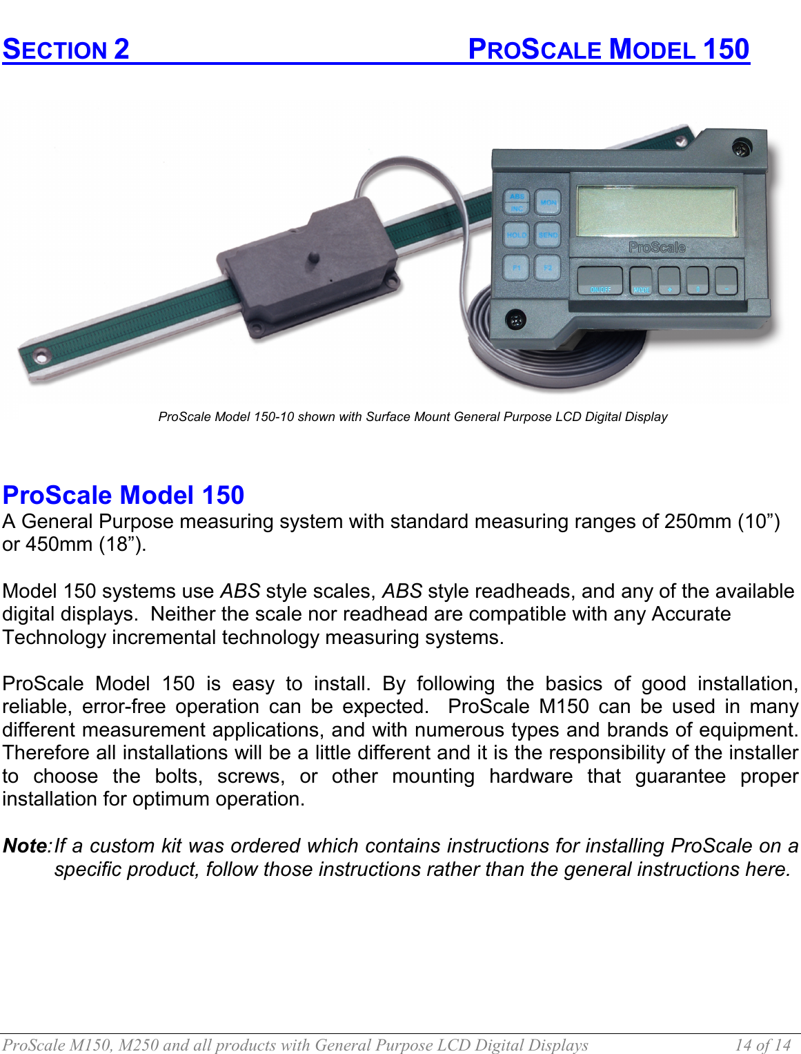  ProScale M150, M250 and all products with General Purpose LCD Digital Displays  14 of 14 SECTION 2       PROSCALE MODEL 150                        ProScale Model 150  A General Purpose measuring system with standard measuring ranges of 250mm (10”) or 450mm (18”).   Model 150 systems use ABS style scales, ABS style readheads, and any of the available digital displays.  Neither the scale nor readhead are compatible with any Accurate Technology incremental technology measuring systems.  ProScale Model 150 is easy to install. By following the basics of good installation, reliable, error-free operation can be expected.  ProScale M150 can be used in many different measurement applications, and with numerous types and brands of equipment. Therefore all installations will be a little different and it is the responsibility of the installer to choose the bolts, screws, or other mounting hardware that guarantee proper installation for optimum operation.  Note: If a custom kit was ordered which contains instructions for installing ProScale on a specific product, follow those instructions rather than the general instructions here.    ProScale Model 150-10 shown with Surface Mount General Purpose LCD Digital Display 